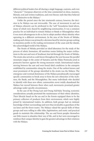 Framing the Southeast Asian Past in Ethnic Terms 237
different political leaders but all sharing a single language, customs, and even
“character.”2
European observers at the time commented on dress, manners,
lifestyle, oral and written traditions, and even literary style that they believed
to be distinctive to the Malayu.3
Unlike the period since the late nineteenth century, however, the deci-
sion to be Malayu was not irrevocable. The ease of movement in and out
of Malayu ethnicity can be attributed to the “soft” boundaries listed above,
many of which were shared by neighboring communities. It was a common
practice for an individual to remain Malayu or Batak or Minangkabau when
it was most advantageous to do so, but to adopt another ethnic identity when
operating in a different environment. In the area of the Straits of Melaka,
making such choices was primarily a decision faced by interior groups seeking
to maximize profits in the trading environment of the coast and the islands,
the acknowledged world of the Malayu.
The Straits of Melaka provided an ideal laboratory for the study of the
process of ethnic formation. All maritime routes linking the major civiliza-
tions to the east and west of Southeast Asia led through the Straits of Melaka.
The straits also served as a safe haven throughout the year because the parallel
mountain ranges in the center of Sumatra and the Malay Peninsula acted as
protective barriers against the strong monsoon winds. International traders
moving between the east and west found ideal conditions in the entrepots
established by communities along the straits. One of the earliest known and
most prominent of the groups identified in the straits was the Malayu. The
emergence and eventual dominance of the Malayu paradoxically encouraged
specific communities to break away to form the new ethnicities of the Aceh-
nese, the Batak, and the Minangkabau. But many individuals who decided
to identify with these new ethnic communities never totally abandoned the
Malayu but moved between them when such movements promised greater
advantage under specific circumstances.
In the case of the Orang Laut and Orang Asli/Suku Terasing, economic
considerations actually promoted the maintenance of their ethnic identities.
Their lifestyle based on the sea and in the forests equipped them to be the
primary collectors of products from their environment, which were highly
prized by international traders. In addition, both groups had an intimate
knowledge of their surroundings and were thus invaluable as guardians of the
sea lanes and the forest routes. The Malayu valued the special skills of these
groups and were willing to offer titles, legitimation, and exotic and practical
goods to maintain this relationship. The sea and forest peoples themselves
saw little reason to abandon their way of life, and in fact were encouraged to
reinforce their unique identity to gain the greatest advantage in their relations
with the Malayu.
 