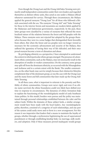 238 Conclusion
Even though the Orang Laut and the Orang Asli/Suku Terasing were pri-
marily small independent communities under their own leaders and regarded
themselves as distinct ethnic units, they acted as one under a Malayu official
whenever summoned for service. Through these circumstances, the Malayu
applied the general exonyms “Orang Laut” for all those who followed a life-
style associated with the sea. The exonyms “Orang Asli” and “Suku Terasing”
for those in the interior forests and mountains are modern labels applied by
the Malaysian and Indonesian governments, respectively. In the past, these
latter groups were classified by a variety of exonyms that reflected the more
localized nature of the relations between the forest and hill peoples with the
Malayu. These exonyms were not rejected but adopted by the groups them-
selves because they were in a sense badges that distinguished them favorably
from others. But when the forest and sea peoples were no longer viewed as
necessary for the economic advancement and security of the Malayu, they
suffered the ignominy of having their way of life ridiculed, and their once
proud exonym become a term of alienation and abuse.
By privileging ethnicity as a perspective, I have attempted to understand
the context in which particular ethnic groups emerged.The presence of a dom-
inant ethnic community, such as the Malayu, may not necessarily result in the
absorption of smaller or weaker communities. On the contrary, some groups
may split off from the dominant ethnicity, as occurred with the Minangkabau
and Acehnese and to a certain extent with the Batak. The smaller communi-
ties, on the other hand, may survive simply because their distinctive lifestyles
complement that of the dominant group, as was the case with the Orang Laut
and the many forest and hill communities that later made up the Orang Asli/
Suku Terasing.
In all these cases, what is important to reiterate is the porosity and flex-
ibility of ethnic communities. Groups were never rigid, and even if an eth-
nic name survived, the ethnic boundaries could very likely have shifted over
time in response to circumstances. The dynamics of ethnic formation help
to explain the functioning of the mandala/galactic model of early Southeast
Asian polities. In this model, borders were porous and the polity was main-
tained through personal relationships established between the ruler and his
subject lords. Within the domains of these subject lords, a similar arrange-
ment would have been made with the local leaders. Any mandala/galactic
polity, therefore, consisted of a congeries of such relationships, and any part
of the system could easily move and re-form in a new arrangement. For this
reason it was imperative that leaders find a means to maintain the loyalty of
groups, whether through a mythomoteur legitimizing the use of supernatural
punishment or through establishing kinship links via marriage, milk moth-
ers, and adoption. Only if these measures proved inadequate would groups
 