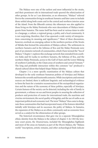 14 Introduction
The Malayu were one of the earliest and most influential in the straits,
and their prominent role in international trade spurred the ethnicization of
other groups. As far as I can determine, as an ethnonym, “Malayu” referred
first to the communities living in southeast Sumatra and later came to include
those settled along both coasts and in the central and northern interior areas
of the island. From the fifteenth century the ethnonym was also applied to
those living on the Malay Peninsula who were descendants of Malayu immi-
grants from Sumatra. The name itself has been used at various times to refer
to a language, a culture, a regional group, a polity, and a local community. It
is not surprising, therefore, that it has spawned a wide variety of interpreta-
tions concerning its meaning and significance.44
Most of these discussions,
however, overlook an emerging culture in the northern portion of the Straits
of Melaka that formed the antecedents of Malayu culture. The settlements in
northern Sumatra and in the Isthmus of Kra and the Malay Peninsula were
part of an extensive network of communities, which I have termed the“Sea of
Malayu.”Chapter 1 explores this exchange network that extended from south-
ern India and Sri Lanka to northern Sumatra, the Isthmus of Kra, and the
northern Malay Peninsula, across to the Gulf of Siam and the Lower Mekong
of southern Cambodia, to the Cham areas of southern and central Vietnam.45
The long and profitable interaction within this common “sea” produced a
shared cultural idiom that helped shape Malayu identity.
Chapter 2 is a more specific examination of the Malayu culture that
developed in the early southeast Sumatran polities of Sriwijaya and Malayu
between the seventh and fourteenth centuries.While inscriptions and external
sources are limited, there is sufficient linguistic and archaeological evidence
to form the basis for a tentative reconstruction of the sociopolitical organiza-
tion and the nature of the economy of these polities, especially of Sriwijaya.
Certain features of the society can be detected, including the role of family in
government, a reliance on sea and forest peoples in assuring the collection of
products and protection of routes for international trade, the maritime and
riverine environment, the sacral quality of kingship, and the use of oaths as an
important political and economic tool.The term“Malayu”thus came to desig-
nate those communities that had incorporated many of the features identified
initially with Sriwijaya and its successor, the polity of Malayu. In Sumatra,
the expansion of the Malayu as an ethnic community and an economic force
served as a catalyst for the ethnicization of other groups.
The historical circumstances that gave rise to a separate Minangkabau
ethnic identity from the Malayu is the subject of chapter 3. In 1365 the Java-
nese court poem, the Desawarnana, included the Minangkabau highlands
and most of the areas on Sumatra as part of the bhumi Malayu, the “Malayu
world.” Inscriptions, artistic remains, and other archaeological finds indicate
 