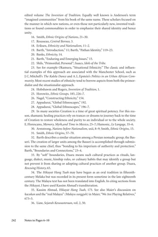 242
edited volume The Invention of Tradition. Equally well known is Anderson’s term
“imagined communities” from his book of the same name. These scholars focused on
the manner in which new nations, or even those not particularly new, invented tradi-
tions or found commonalities in order to emphasize their shared identity and hence
unity.
16. Smith, Ethnic Origins of Nations, 21–30.
17. Rousseau, Central Borneo, 3.
18. Eriksen, Ethnicity and Nationalism, 11–2.
19. Barth,“Introduction,” 11; Barth,“Pathan Identity,” 119–23.
20. Banks, Ethnicity, 14.
21. Barth,“Enduring and Emerging Issues,” 15.
22. Shils,“Primordial, Personal”; Isaacs, Idols of the Tribe.
23. See for example Okamura, “Situational Ethnicity.” The classic and influen-
tial examples of this approach are associated with the Manchester School, such as
J.C.Mitchell’s The Kalela Dance and A.L.Epstein’s Politics in an Urban African Com-
munity. Most recent studies of ethnicity tend to borrow aspects from both the primor-
dialist and the situationalist approach.
24. Hobsbawm and Rogers, Invention of Tradition, 1.
25. Horowitz, Ethnic Groups, 185, 226–7.
26. Nagel,“Constructing Ethnicity,” 154.
27. Appadurai,“Global Ethnoscapes,” 192.
28. Appadurai,“Global Ethnoscapes,” 196–7.
29. In many societies Creation is a time of great spiritual potency. For this rea-
son, shamanic healing practices rely on trances or dreams to journey back to the time
of Creation to restore wholeness and purity to an individual or to the whole society.
E.Florescano, Memory, Myth,and Time in Mexico, 25–7; Hamonic, Le Langage, 35–6.
30. Armstrong, Nations before Nationalism, xxii, 8–9; Smith, Ethnic Origins, 15.
31. Smith, Ethnic Origins, 57–70.
32. Barth describes a similar situation among a Persian nomadic group, the Bas-
seri. The creation of larger units among the Basseri is accomplished through submis-
sion to the same chief, thus “bonding to his imperium of authority and protection.”
Barth,“Boundaries and Connections,” 23–4.
33. By “soft” boundaries, Duara means such cultural practices as rituals, lan-
guage, dialect, music, kinship rules, or culinary habits that may identify a group but
not prevent it from sharing or adopting cultural practices of another group. Duara,
Rescuing History, 65.
34. The Hikayat Hang Tuah may have begun as an oral tradition in fifteenth-
century Melaka but was recorded in its present form sometime in the late eighteenth
century. The Malayu text has not been translated into English. In citing sections from
the Hikayat, I have used Kassim Ahmad’s transliteration.
35. Kassim Ahmad, Hikayat Hang Tuah, 175. See also Maier’s discussion on
kacukan and the “real Malayu” (Malayu sungguh) in Maier,“We Are Playing Relatives,”
673–5.
36. Liaw, Sejarah Kesusasteraan, vol. 2, 50.
Notes to Pages 6–10
 