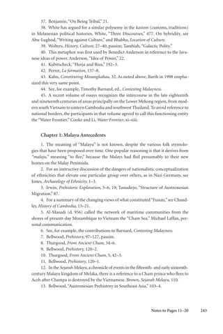 243
37. Benjamin,“On Being Tribal,” 21.
38. White has argued for a similar polysemy in the kastom (customs, traditions)
in Melanesian political histories. White, “Three Discourses,” 477. On hybridity, see
Abu-Lughod,“Writing against Culture,” and Bhabha, Location of Culture.
39. Wolters, History, Culture, 27–40, passim; Tambiah,“Galactic Polity.”
40. This metaphor was first used by Benedict Anderson in reference to the Java-
nese ideas of power. Anderson,“Idea of Power,” 22.
41. Kubitscheck,“Horja and Bius,” 192–3.
42. Perret, La formation, 137–8.
43. Kahn, Constituting Minangkabau, 32. As noted above, Barth in 1998 empha-
sized this very same point.
44. See, for example, Timothy Barnard, ed., Contesting Malayness.
45. A recent volume of essays recognizes the intercourse in the late eighteenth
and nineteenth centuries of areas principally on the Lower Mekong region, from mod-
ern south Vietnam to eastern Cambodia and southwest Thailand. To avoid reference to
national borders, the participants in that volume agreed to call this functioning entity
the “Water Frontier.” Cooke and Li, Water Frontier, xi–xiii.
Chapter 1: Malayu Antecedents
1. The meaning of “Malayu” is not known, despite the various folk etymolo-
gies that have been proposed over time. One popular reasoning is that it derives from
“malaju,” meaning “to flee,” because the Malays had fled presumably to their new
homes on the Malay Peninsula.
2. For an instructive discussion of the dangers of nationalistic conceptualization
of ethnicities that elevate one particular group over others, as in Nazi Germany, see
Jones, Archaeology of Ethnicity, 1–3.
3. Irwin, Prehistoric Exploration, 5–6, 19; Tanudirjo, “Structure of Austronesian
Migration,” 87.
4. For a summary of the changing views of what constituted“Funan,”see Chand-
ler, History of Cambodia, 13–21.
5. Al-Masudi (d. 956) called the network of maritime communities from the
shores of present-day Mozambique to Vietnam the “Cham Sea.” Michael Laffan, per-
sonal communication.
6. See, for example, the contributions to Barnard, Contesting Malayness.
7. Bellwood, Prehistory, 97–127, passim.
8. Thurgood, From Ancient Cham, 34–6.
9. Bellwood, Prehistory, 120–2.
10. Thurgood, From Ancient Cham, 5, 42–3.
11. Bellwood, Prehistory, 120–1.
12. In the Sejarah Melayu, a chronicle of events in the fifteenth- and early sixteenth-
century Malayu kingdom of Melaka, there is a reference to a Cham prince who flees to
Aceh after Champa is destroyed by the Vietnamese. Brown, Sejarah Melayu, 110.
13. Bellwood,“Austronesian Prehistory in Southeast Asia,” 103–4.
Notes to Pages 11–20
 