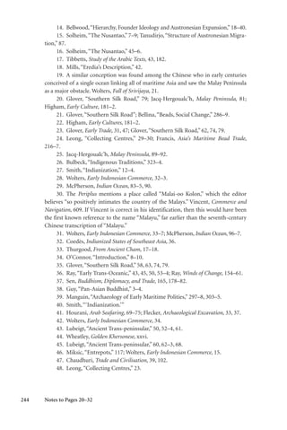 244
14. Bellwood,“Hierarchy, Founder Ideology and Austronesian Expansion,” 18–40.
15. Solheim,“The Nusantao,” 7–9; Tanudirjo,“Structure of Austronesian Migra-
tion,” 87.
16. Solheim,“The Nusantao,” 45–6.
17. Tibbetts, Study of the Arabic Texts, 43, 182.
18. Mills,“Eredia’s Description,” 42.
19. A similar conception was found among the Chinese who in early centuries
conceived of a single ocean linking all of maritime Asia and saw the Malay Peninsula
as a major obstacle. Wolters, Fall of Srivijaya, 21.
20. Glover, “Southern Silk Road,” 79; Jacq-Hergoualc’h, Malay Peninsula, 81;
Higham, Early Culture, 181–2.
21. Glover,“Southern Silk Road”; Bellina,“Beads, Social Change,” 286–9.
22. Higham, Early Cultures, 181–2.
23. Glover, Early Trade, 31, 47; Glover,“Southern Silk Road,” 62, 74, 79.
24. Leong, “Collecting Centres,” 29–30; Francis, Asia’s Maritime Bead Trade,
216–7.
25. Jacq-Hergoualc’h, Malay Peninsula, 89–92.
26. Bulbeck,“Indigenous Traditions,” 323–4.
27. Smith,“Indianization,” 12–4.
28. Wolters, Early Indonesian Commerce, 32–3.
29. McPherson, Indian Ocean, 83–5, 90.
30. The Periplus mentions a place called “Malai-oo Kolon,” which the editor
believes “so positively intimates the country of the Malays.” Vincent, Commerce and
Navigation, 609. If Vincent is correct in his identification, then this would have been
the first known reference to the name “Malayu,” far earlier than the seventh-century
Chinese transcription of “Malayu.”
31. Wolters, Early Indonesian Commerce, 33–7; McPherson, Indian Ocean, 96–7.
32. Coedès, Indianized States of Southeast Asia, 36.
33. Thurgood, From Ancient Cham, 17–18.
34. O’Connor,“Introduction,” 8–10.
35. Glover,“Southern Silk Road,” 58, 63, 74, 79.
36. Ray,“Early Trans-Oceanic,” 43, 45, 50, 53–4; Ray, Winds of Change, 154–61.
37. Sen, Buddhism, Diplomacy, and Trade, 165, 178–82.
38. Guy,“Pan-Asian Buddhist,” 3–4.
39. Manguin,“Archaeology of Early Maritime Polities,” 297–8, 303–5.
40. Smith,“‘Indianization.’”
41. Hourani, Arab Seafaring, 69–75; Flecker, Archaeological Excavation, 33, 37.
42. Wolters, Early Indonesian Commerce, 34.
43. Lubeigt,“Ancient Trans-peninsular,” 50, 52–4, 61.
44. Wheatley, Golden Khersonese, xxvi.
45. Lubeigt,“Ancient Trans-peninsular,” 60, 62–3, 68.
46. Miksic,“Entrepots,” 117; Wolters, Early Indonesian Commerce, 15.
47. Chaudhuri, Trade and Civilisation, 39, 102.
48. Leong,“Collecting Centres,” 23.
Notes to Pages 20–32
 