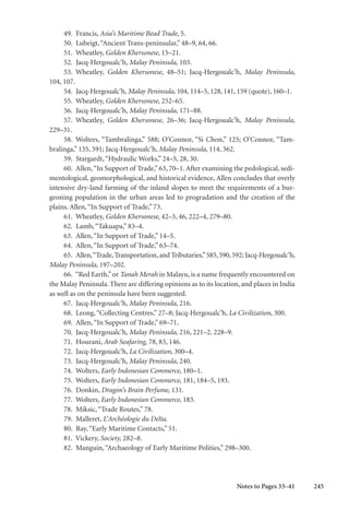 245
49. Francis, Asia’s Maritime Bead Trade, 5.
50. Lubeigt,“Ancient Trans-peninsular,” 48–9, 64, 66.
51. Wheatley, Golden Khersonese, 15–21.
52. Jacq-Hergoualc’h, Malay Peninsula, 103.
53. Wheatley, Golden Khersonese, 48–51; Jacq-Hergoualc’h, Malay Peninsula,
104, 107.
54. Jacq-Hergoualc’h, Malay Peninsula, 104, 114–5, 128, 141, 159 (quote), 160–1.
55. Wheatley, Golden Khersonese, 252–65.
56. Jacq-Hergoualc’h, Malay Peninsula, 171–88.
57. Wheatley, Golden Khersonese, 26–36; Jacq-Hergoualc’h, Malay Peninsula,
229–31.
58. Wolters, “Tambralinga,” 588; O’Connor, “Si Chon,” 125; O’Connor, “Tam-
bralinga,” 135, 591; Jacq-Hergoualc’h, Malay Peninsula, 114, 362.
59. Stargardt,“Hydraulic Works,” 24–5, 28, 30.
60. Allen,“In Support of Trade,” 63, 70–1. After examining the pedological, sedi-
mentological, geomorphological, and historical evidence, Allen concludes that overly
intensive dry-land farming of the inland slopes to meet the requirements of a bur-
geoning population in the urban areas led to progradation and the creation of the
plains. Allen,“In Support of Trade,” 73.
61. Wheatley, Golden Khersonese, 42–3, 46, 222–4, 279–80.
62. Lamb,“Takuapa,” 83–4.
63. Allen,“In Support of Trade,” 14–5.
64. Allen,“In Support of Trade,” 63–74.
65. Allen,“Trade,Transportation,and Tributaries,”585,590,592; Jacq-Hergoualc’h,
Malay Peninsula, 197–202.
66. “Red Earth,”or Tanah Merah in Malayu, is a name frequently encountered on
the Malay Peninsula. There are differing opinions as to its location, and places in India
as well as on the peninsula have been suggested.
67. Jacq-Hergoualc’h, Malay Peninsula, 216.
68. Leong,“Collecting Centres,” 27–8; Jacq-Hergoualc’h, La Civilization, 300.
69. Allen,“In Support of Trade,” 69–71.
70. Jacq-Hergoualc’h, Malay Peninsula, 216, 221–2, 228–9.
71. Hourani, Arab Seafaring, 78, 83, 146.
72. Jacq-Hergoualc’h, La Civilization, 300–4.
73. Jacq-Hergoualc’h, Malay Peninsula, 240.
74. Wolters, Early Indonesian Commerce, 180–1.
75. Wolters, Early Indonesian Commerce, 181, 184–5, 193.
76. Donkin, Dragon’s Brain Perfume, 131.
77. Wolters, Early Indonesian Commerce, 183.
78. Miksic,“Trade Routes,” 78.
79. Malleret, L’Archéologie du Delta.
80. Ray,“Early Maritime Contacts,” 51.
81. Vickery, Society, 282–8.
82. Manguin,“Archaeology of Early Maritime Polities,” 298–300.
Notes to Pages 33–41
 