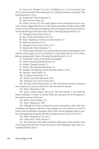 246
83. Stark et al., “Results,” 8, 12, 26–7, 30; Bishop et al., “A 3.5 ka Record,” 364,
387–8; Stark and Sovath,“Recent Research,”91–4; Bishop, Sanderson, and Stark,“OSL
and Radiocarbon,” 333–4.
84. Southworth,“River Settlement,” 4.
85. Hall, Maritime Trade, 178.
86. Vickery, Society, 325. This traffic appears to have continued into later cen-
turies. Vickery suggests that the rise of the Cham port polity of Vijaya in the twelfth
century was due to the desire of Angkorian rulers to take part in the lucrative interna-
tional trade flowing to the Cham coast. Vickery,“Revising Champa History,” 47.
87. Thurgood, From Ancient Cham, 5.
88. Ray,“South and Southeast Asia,” 412.
89. Diem,“Significance of Cham Ceramic Evidence,” 3.
90. Bellwood, Prehistory, 271–5.
91. Thurgood, From Ancient Cham, 16–17.
92. Southworth,“River Settlement,” 3.
93. Vickery argues that there is no strong evidence to indicate the language or the
ethnicity of the people of Lin Yi. He believes it is more likely that Lin Yi was a Mon-
Khmer speaking polity. Vickery,“Revising Champa History,” 6, 11, 14.
94. Southworth,“Notes on the Political Geography.”
95. Vickery,“Revising Champa History,” 49.
96. Aoyagi,“Champa Ceramics,” 3.
97. Vickery,“Revising Champa History,” 26.
98. Manguin,“Archaeology of Early Maritime Polities,” 292–3.
99. Marrison,“Early Cham,” 53.
100. Li, Nguyen Cochinchina, 31–2.
101. Hickey, Sons of the Mountains, 106–7.
102. Thurgood, From Ancient Cham, 20–2.
103. The dates of the Ming dynasty are 1368–1644, but the records of a dynasty
were written by its successors and are of a later date than the dynasty.
104. Wade,“Ming Shi-lu,” 388.
105. Brown, Sejarah Melayu, 238 fn 427. The word “Kuchi” is very likely the
Malay rendering of “Cochin” or Cochin China, the name given by the Portuguese to
the southern portion of Vietnam.
106. Brown, Sejarah Melayu, 110.
107. Wade,“Ming Shi-lu,” 389.
108. Although the Chams continued to survive, particularly in the south, their
civilization and language underwent major changes over the centuries as a result of
contact with the dominant Vietnamese. Most of the Chamic languages today are spo-
ken in the highlands among the hill tribes. Thurgood, From Ancient Cham, 26–9.
109. Wade,“Ming Shi-lu,” 226, 351–2.
110. Cooke and Li, Water Frontier, 2.
111. The remnants of this earlier civilization still present in the northern states
of the Malay Peninsula have become the basis of what Malaysians today refer to as
“traditional Malay culture.”
Notes to Pages 42–48
 