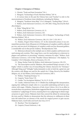 247
Chapter 2: Emergence of Malayu
1. Christie,“Trade and State Formation,” 50–1.
2. Manguin,“Archaeology of Early Maritime Polities,” 287–8.
3. At various times in the past the Chinese have used “kunlun” to refer to the
most prominent of Southeast Asian inhabitants, including the Malayu.
4. Manguin,“Southeast Asian Ship,” 274–5; Manguin,“Trading Ships,” 258–63.
5. Wolters, Early Indonesian Commerce, 153, 199–200; I-Tsing, Record of the Bud-
dhist Religion.
6. Wade,“Ming Shi-lu,” 353.
7. Wolters, Early Indonesian Commerce, ch. 13.
8. Wolters, Early Indonesian Commerce, 165.
9. Wolters, Early Indonesian Commerce, 220–5; Manguin, “Archaeology of Early
Maritime Polities,” 303–4.
10. Wolters, Early Indonesian Commerce, 106, 111, 126–7, 129, 181–3.
11. Donkin, Dragon’s Brain Perfume, 127. In the nineteenth century it was esti-
mated that anywhere from 280 grams to 8.38 kilograms of camphor could be collected
per tree, and one picul (56 kilograms) of camphor could cost four thousand guilders,
a considerable sum in that period. Zeijlstra,“Boschproducten,” 826.
12. References abound on the multiple uses to which camphor and benzoin were
used among early societies. They range from a cure for nasal polyps to a deterrent to
plagues and epidemics to preventing “voluntary emissions by males.” Wolters, Early
Indonesian Commerce, 118–9; Ptak “Possible Chinese References,” 138; Stéphan, “Le
Camphre,” 234–9; Marsden, History of Sumatra, 153, 155.
13. Wang, Nanhai Trade, 96; Wolters, Early Indonesian Commerce, 230, 235.
14. The transcription used by Takakusu, who translated Yijing’s account, is “Sri-
bogha,” which is another way of transcribing the Chinese characters for “Sriwijaya.”
Although Yijing used “Sribogha” indiscriminately to refer to both the capital city and
the country, only Bhoga was used for the capital city. I-Tsing, Record of the Buddhist
Religion, xxx, xl–xli; Wolters, Early Indonesian Commerce, 240–1.
15. Wolters,“Studying Srivijaya,” 17.
16. Casparis,“Some Notes,” 29.
17. Coedès,“Les Incriptions Malaises,” 34, 35, 37, 53, 58.
18. Coedès, Indianized States, 82–3. Chhabra has challenged this interpretation,
arguing that siddhayatra simply refers to a successful undertaking and had no asso-
ciation with magic. Chhabra, Expansion of Indo-Aryan Culture, 24–6. In an effort to
reconcile these two positions, Stutterheim suggested that the term in the inscription be
translated as“a pilgrimage of victory, meaning that it was a pilgrimage to obtain magi-
cal powers to gain victory. Nilakanta Sastri then entered the debate by reinterpreting
the texts used by Chhabra to demonstrate that the references to siddhayatra in these
texts did indeed have an element of the search for magical powers to gain success.
Nilakanta Sastri, South India and South-East Asia, 213–9.
19. Boechari,“New Investigations.”
20. Casparis, Prasasti Indonesia, 1–46.
Notes to Pages 50–55
 