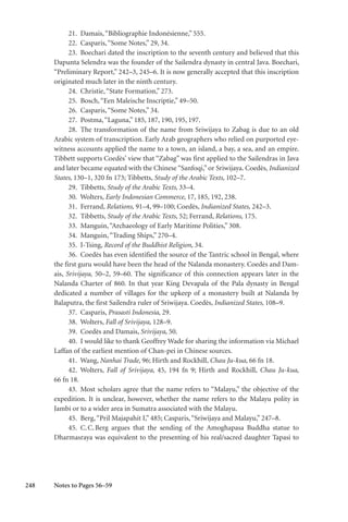 248
21. Damais,“Bibliographie Indonésienne,” 555.
22. Casparis,“Some Notes,” 29, 34.
23. Boechari dated the inscription to the seventh century and believed that this
Dapunta Selendra was the founder of the Sailendra dynasty in central Java. Boechari,
“Preliminary Report,” 242–3, 245–6. It is now generally accepted that this inscription
originated much later in the ninth century.
24. Christie,“State Formation,” 273.
25. Bosch,“Een Maleische Inscriptie,” 49–50.
26. Casparis,“Some Notes,” 34.
27. Postma,“Laguna,” 185, 187, 190, 195, 197.
28. The transformation of the name from Sriwijaya to Zabag is due to an old
Arabic system of transcription. Early Arab geographers who relied on purported eye-
witness accounts applied the name to a town, an island, a bay, a sea, and an empire.
Tibbett supports Coedès’ view that “Zabag” was first applied to the Sailendras in Java
and later became equated with the Chinese “Sanfoqi,” or Sriwijaya. Coedès, Indianized
States, 130–1, 320 fn 173; Tibbetts, Study of the Arabic Texts, 102–7.
29. Tibbetts, Study of the Arabic Texts, 33–4.
30. Wolters, Early Indonesian Commerce, 17, 185, 192, 238.
31. Ferrand, Relations, 91–4, 99–100; Coedès, Indianized States, 242–3.
32. Tibbetts, Study of the Arabic Texts, 52; Ferrand, Relations, 175.
33. Manguin,“Archaeology of Early Maritime Polities,” 308.
34. Manguin,“Trading Ships,” 270–4.
35. I-Tsing, Record of the Buddhist Religion, 34.
36. Coedès has even identified the source of the Tantric school in Bengal, where
the first guru would have been the head of the Nalanda monastery. Coedès and Dam-
ais, Srivijaya, 50–2, 59–60. The significance of this connection appears later in the
Nalanda Charter of 860. In that year King Devapala of the Pala dynasty in Bengal
dedicated a number of villages for the upkeep of a monastery built at Nalanda by
Balaputra, the first Sailendra ruler of Sriwijaya. Coedès, Indianized States, 108–9.
37. Casparis, Prasasti Indonesia, 29.
38. Wolters, Fall of Srivijaya, 128–9.
39. Coedès and Damais, Srivijaya, 50.
40. I would like to thank Geoffrey Wade for sharing the information via Michael
Laffan of the earliest mention of Chan-pei in Chinese sources.
41. Wang, Nanhai Trade, 96; Hirth and Rockhill, Chau Ju-kua, 66 fn 18.
42. Wolters, Fall of Srivijaya, 45, 194 fn 9; Hirth and Rockhill, Chau Ju-kua,
66 fn 18.
43. Most scholars agree that the name refers to “Malayu,” the objective of the
expedition. It is unclear, however, whether the name refers to the Malayu polity in
Jambi or to a wider area in Sumatra associated with the Malayu.
45. Berg,“Pril Majapahit I,” 485; Casparis,“Sriwijaya and Malayu,” 247–8.
45. C.C.Berg argues that the sending of the Amoghapasa Buddha statue to
Dharmasraya was equivalent to the presenting of his real/sacred daughter Tapasi to
Notes to Pages 56–59
 