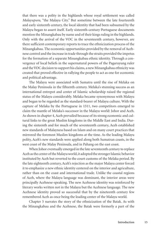 Introduction 15
that there was a polity in the highlands whose royal settlement was called
Malayupura, “the Malayu City.” But sometime between the late fourteenth
and early sixteenth century, the local identity that had been subsumed by the
Malayu began to assert itself. Early sixteenth-century Portuguese documents
mention the Minangkabau by name and of their kings ruling in the highlands.
Only with the arrival of the VOC in the seventeenth century, however, are
there sufficient contemporary reports to trace the ethnicization process of the
Minangkabau. The economic opportunities provided by the removal of Aceh-
nese control and the increase in trade through the straits provided the impetus
for the formation of a separate Minangkabau ethnic identity. Through a con-
vergence of local beliefs in the supernatural powers of the Pagaruyung ruler
and theVOC decision to support his claims,a new Minangkabau ethnicity was
created that proved effective in rallying the people to act as one for economic
and political advantage.
The Malayu were associated with Sumatra until the rise of Melaka on
the Malay Peninsula in the fifteenth century. Melaka’s stunning success as an
international entrepot and center of Islamic scholarship raised the regional
status of the Malayu considerably. Melaka became synonymous with Malayu
and began to be regarded as the standard-bearer of Malayu culture. With the
capture of Melaka by the Portuguese in 1511, two competitors emerged to
claim the mantle of Melaka’s successor in the Malayu world: Johor and Aceh.
As shown in chapter 4,Aceh prevailed because of its strong economic and cul-
tural links to the great Muslim kingdoms in the Middle East and India. Dur-
ing the sixteenth and for much of the seventeenth century, Aceh established
new standards of Malayness based on Islam and on many court practices that
mirrored the foremost Muslim kingdoms at the time. As the leading Malayu
polity, Aceh’s new standards were applied along both Sumatran coasts, in the
west coast of the Malay Peninsula, and in Pahang on the east coast.
When Johor eventually emerged in the late seventeenth century to replace
Acehasthecenterof theMalayuworld,itadoptedthestrongerIslamicbehavior
instituted by Aceh but reverted to the court customs of the Melaka period. By
the late eighteenth century,Aceh’s rejection as the major Malayu center forced
it to emphasize a new ethnic identity centered on the interior and agriculture,
rather than on the coast and international trade. Unlike the coastal regions
of Aceh, where the Malayu language was dominant, the interior areas were
principally Acehnese-speaking. The new Acehnese identity was reinforced by
literary works written not in the Malayu but the Acehnese language. The new
Acehnese identity proved so successful that by the nineteenth century few
remembered Aceh as once being the leading center of the Malayu world.
Chapter 5 narrates the story of the ethnicization of the Batak. As with
the Minangkabau and the Acehnese, the Batak were formerly a part of the
 