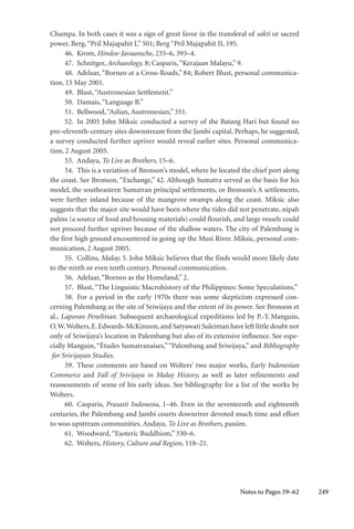 249
Champa. In both cases it was a sign of great favor in the transferal of sakti or sacred
power. Berg,“Pril Majapahit I,” 501; Berg “Pril Majapahit II, 195.
46. Krom, Hindoe-Javaansche, 235–6, 393–4.
47. Schnitger, Archaeology, 8; Casparis,“Kerajaan Malayu,” 9.
48. Adelaar, “Borneo at a Cross-Roads,” 84; Robert Blust, personal communica-
tion, 15 May 2001.
49. Blust,“Austronesian Settlement.”
50. Damais,“Language B.”
51. Bellwood,“Aslian, Austronesian,” 351.
52. In 2005 John Miksic conducted a survey of the Batang Hari but found no
pre–eleventh-century sites downstream from the Jambi capital. Perhaps, he suggested,
a survey conducted further upriver would reveal earlier sites. Personal communica-
tion, 2 August 2005.
53. Andaya, To Live as Brothers, 15–6.
54. This is a variation of Bronson’s model, where he located the chief port along
the coast. See Bronson, “Exchange,” 42. Although Sumatra served as the basis for his
model, the southeastern Sumatran principal settlements, or Bronson’s A settlements,
were further inland because of the mangrove swamps along the coast. Miksic also
suggests that the major site would have been where the tides did not penetrate, nipah
palms (a source of food and housing materials) could flourish, and large vessels could
not proceed further upriver because of the shallow waters. The city of Palembang is
the first high ground encountered in going up the Musi River. Miksic, personal com-
munication, 2 August 2005.
55. Collins, Malay, 5. John Miksic believes that the finds would more likely date
to the ninth or even tenth century. Personal communication.
56. Adelaar,“Borneo as the Homeland,” 2.
57. Blust,“The Linguistic Macrohistory of the Philippines: Some Speculations.”
58. For a period in the early 1970s there was some skepticism expressed con-
cerning Palembang as the site of Sriwijaya and the extent of its power. See Bronson et
al., Laporan Penelitian. Subsequent archaeological expeditions led by P.-Y.Manguin,
O.W.Wolters,E.Edwards-McKinnon,and Satyawati Suleiman have left little doubt not
only of Sriwijaya’s location in Palembang but also of its extensive influence. See espe-
cially Manguin,“Études Sumatranaises,”“Palembang and Sriwijaya,” and Bibliography
for Srivijayan Studies.
59. These comments are based on Wolters’ two major works, Early Indonesian
Commerce and Fall of Srivijaya in Malay History, as well as later refinements and
reassessments of some of his early ideas. See bibliography for a list of the works by
Wolters.
60. Casparis, Prasasti Indonesia, 1–46. Even in the seventeenth and eighteenth
centuries, the Palembang and Jambi courts downriver devoted much time and effort
to woo upstream communities. Andaya, To Live as Brothers, passim.
61. Woodward,“Esoteric Buddhism,” 330–6.
62. Wolters, History, Culture and Region, 118–21.
Notes to Pages 59–62
 