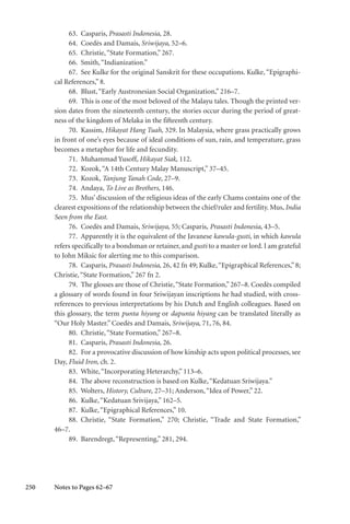 250
63. Casparis, Prasasti Indonesia, 28.
64. Coedès and Damais, Sriwijaya, 52–6.
65. Christie,“State Formation,” 267.
66. Smith,“Indianization.”
67. See Kulke for the original Sanskrit for these occupations. Kulke, “Epigraphi-
cal References,” 8.
68. Blust,“Early Austronesian Social Organization,” 216–7.
69. This is one of the most beloved of the Malayu tales. Though the printed ver-
sion dates from the nineteenth century, the stories occur during the period of great-
ness of the kingdom of Melaka in the fifteenth century.
70. Kassim, Hikayat Hang Tuah, 329. In Malaysia, where grass practically grows
in front of one’s eyes because of ideal conditions of sun, rain, and temperature, grass
becomes a metaphor for life and fecundity.
71. Muhammad Yusoff, Hikayat Siak, 112.
72. Kozok,“A 14th Century Malay Manuscript,” 37–45.
73. Kozok, Tanjung Tanah Code, 27–9.
74. Andaya, To Live as Brothers, 146.
75. Mus’ discussion of the religious ideas of the early Chams contains one of the
clearest expositions of the relationship between the chief/ruler and fertility. Mus, India
Seen from the East.
76. Coedès and Damais, Sriwijaya, 55; Casparis, Prasasti Indonesia, 43–5.
77. Apparently it is the equivalent of the Javanese kawula-gusti, in which kawula
refers specifically to a bondsman or retainer, and gusti to a master or lord. I am grateful
to John Miksic for alerting me to this comparison.
78. Casparis, Prasasti Indonesia, 26, 42 fn 49; Kulke,“Epigraphical References,” 8;
Christie,“State Formation,” 267 fn 2.
79. The glosses are those of Christie,“State Formation,” 267–8. Coedès compiled
a glossary of words found in four Sriwijayan inscriptions he had studied, with cross-
references to previous interpretations by his Dutch and English colleagues. Based on
this glossary, the term punta hiyang or dapunta hiyang can be translated literally as
“Our Holy Master.” Coedès and Damais, Sriwijaya, 71, 76, 84.
80. Christie,“State Formation,” 267–8.
81. Casparis, Prasasti Indonesia, 26.
82. For a provocative discussion of how kinship acts upon political processes, see
Day, Fluid Iron, ch. 2.
83. White,“Incorporating Heterarchy,” 113–6.
84. The above reconstruction is based on Kulke,“Kedatuan Sriwijaya.”
85. Wolters, History, Culture, 27–31; Anderson,“Idea of Power,” 22.
86. Kulke,“Kedatuan Srivijaya,” 162–5.
87. Kulke,“Epigraphical References,” 10.
88. Christie, “State Formation,” 270; Christie, “Trade and State Formation,”
46–7.
89. Barendregt,“Representing,” 281, 294.
Notes to Pages 62–67
 