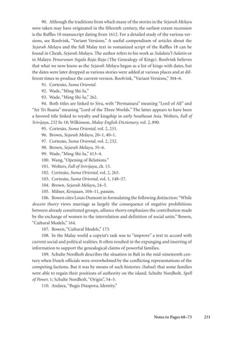 251
90. Although the traditions from which many of the stories in the Sejarah Melayu
were taken may have originated in the fifteenth century, the earliest extant recension
is the Raffles 18 manuscript dating from 1612. For a detailed study of the various ver-
sions, see Roolvink, “Variant Versions.” A useful compendium of articles about the
Sejarah Melayu and the full Malay text in romanized script of the Raffles 18 can be
found in Cheah, Sejarah Malayu. The author refers to his work as Sulalatu’l-Salatin or
in Malayu Penurunan Segala Raja-Raja (The Genealogy of Kings). Roolvink believes
that what we now know as the Sejarah Melayu began as a list of kings with dates, but
the dates were later dropped as various stories were added at various places and at dif-
ferent times to produce the current version. Roolvink,“Variant Versions,” 304–6.
91. Cortesão, Suma Oriental.
92. Wade,“Ming Shi-lu.”
93. Wade,“Ming Shi-lu,” 262.
94. Both titles are linked to Siva, with “Permaisura” meaning “Lord of All” and
“Sri Tri Buana” meaning “Lord of the Three Worlds.” The latter appears to have been
a favored title linked to royalty and kingship in early Southeast Asia. Wolters, Fall of
Srivijaya, 232 fn 18; Wilkinson, Malay English Dictionary, vol. 2, 890.
95. Cortesão, Suma Oriental, vol. 2, 231.
96. Brown, Sejarah Melayu, 20–1, 40–1.
97. Cortesão, Suma Oriental, vol. 2, 232.
98. Brown, Sejarah Melayu, 35–6.
99. Wade,“Ming Shi-lu,” 413–4.
100. Wang,“Opening of Relations.”
101. Wolters, Fall of Srivijaya, ch. 13.
102. Cortesão, Suma Oriental, vol. 2, 265.
103. Cortesão, Suma Oriental, vol. 1, 148–57.
104. Brown, Sejarah Melayu, 24–5.
105. Milner, Kerajaan, 104–11, passim.
106. Bowen cites Louis Dumont in formulating the following distinction:“While
descent theory views marriage as largely the consequence of negative prohibitions
between already constituted groups, alliance theory emphasizes the contribution made
by the exchange of women to the interrelation and definition of social units.” Bowen,
“Cultural Models,” 164.
107. Bowen,“Cultural Models,” 173.
108. In the Malay world a copyist’s task was to “improve” a text to accord with
current social and political realities. It often resulted in the expunging and inserting of
information to support the genealogical claims of powerful families.
109. Schulte Nordholt describes the situation in Bali in the mid-nineteenth cen-
tury when Dutch officials were overwhelmed by the conflicting representations of the
competing factions. But it was by means of such histories (babad) that some families
were able to regain their positions of authority on the island. Schulte Nordholt, Spell
of Power, 1; Schulte Nordholt,“Origin”, 54–5.
110. Andaya,“Bugis Diaspora, Identity.”
Notes to Pages 68–73
 