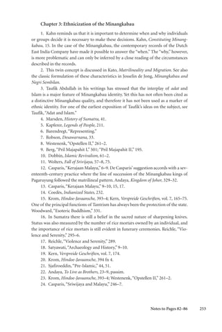 253
Chapter 3: Ethnicization of the Minangkabau
1. Kahn reminds us that it is important to determine when and why individuals
or groups decide it is necessary to make these decisions. Kahn, Constituting Minang-
kabau, 15. In the case of the Minangkabau, the contemporary records of the Dutch
East India Company have made it possible to answer the “when.” The “why,” however,
is more problematic and can only be inferred by a close reading of the circumstances
described in the records.
2. This twin concept is discussed in Kato, Matrilineality and Migration. See also
the classic formulation of these characteristics in Josselin de Jong, Minangkabau and
Negri Sembilan.
3. Taufik Abdullah in his writings has stressed that the interplay of adat and
Islam is a major feature of Minangkabau identity. Yet this has not often been cited as
a distinctive Minangkabau quality, and therefore it has not been used as a marker of
ethnic identity. For one of the earliest exposition of Taufik’s ideas on the subject, see
Taufik,“Adat and Islam.”
4. Marsden, History of Sumatra, 41.
5. Kapferer, Legends of People, 211.
6. Barendregt,“Representing.”
7. Robson, Desawarnana, 33.
8. Westenenk,“Opstellen II,” 261–2.
9. Berg,“Pril Majapahit I,” 501; “Pril Majapahit II,” 195.
10. Dobbin, Islamic Revivalism, 61–2.
11. Wolters, Fall of Srivijaya, 57–8, 75.
12. Casparis,“Kerajaan Malayu,”6–9. De Casparis’suggestion accords with a sev-
enteenth-century practice where the line of succession of the Minangkabau kings of
Pagaruyung followed the matrilineal pattern. Andaya, Kingdom of Johor, 329–32.
13. Casparis,“Kerajaan Malayu,” 9–10, 15, 17.
14. Coedès, Indianized States, 232.
15. Krom, Hindoe-Javaansche, 393–4; Kern, Verspreide Geschriften, vol. 7, 165–75.
One of the principal functions of Tantrism has always been the protection of the state.
Woodward,“Esoteric Buddhism,” 331.
16. In Sumatra there is still a belief in the sacred nature of sharpening knives.
Status was also measured by the number of rice mortars owned by an individual, and
the importance of rice mortars is still evident in funerary ceremonies. Reichle, “Vio-
lence and Serenity,” 295–6.
17. Reichle,“Violence and Serenity,” 289.
18. Satyawati,“Archaeology and History,” 9–10.
19. Kern, Verspreide Geschriften, vol. 7, 174.
20. Krom, Hindoe-Javaansche, 394 fn 4.
21. Sjafiroeddin,“Pre-Islamic,” 44, 51.
22. Andaya, To Live as Brothers, 23–9, passim.
23. Krom, Hindoe-Javaansche, 393–4; Westenenk,“Opstellen II,” 261–2.
24. Casparis,“Sriwijaya and Malayu,” 246–7.
Notes to Pages 82–86
 