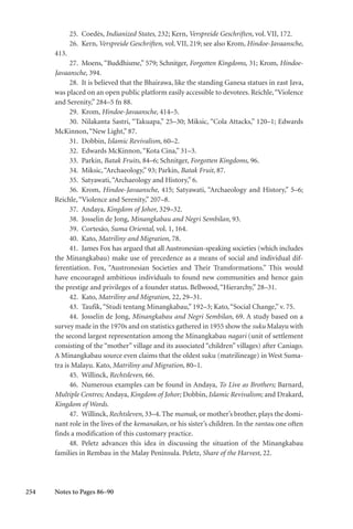 254
25. Coedès, Indianized States, 232; Kern, Verspreide Geschriften, vol. VII, 172.
26. Kern, Verspreide Geschriften, vol. VII, 219; see also Krom, Hindoe-Javaansche,
413.
27. Moens, “Buddhisme,” 579; Schnitger, Forgotten Kingdoms, 31; Krom, Hindoe-
Javaansche, 394.
28. It is believed that the Bhairawa, like the standing Ganesa statues in east Java,
was placed on an open public platform easily accessible to devotees. Reichle,“Violence
and Serenity,” 284–5 fn 88.
29. Krom, Hindoe-Javaansche, 414–5.
30. Nilakanta Sastri, “Takuapa,” 25–30; Miksic, “Cola Attacks,” 120–1; Edwards
McKinnon,“New Light,” 87.
31. Dobbin, Islamic Revivalism, 60–2.
32. Edwards McKinnon,“Kota Cina,” 31–3.
33. Parkin, Batak Fruits, 84–6; Schnitger, Forgotten Kingdoms, 96.
34. Miksic,“Archaeology,” 93; Parkin, Batak Fruit, 87.
35. Satyawati,“Archaeology and History,” 6.
36. Krom, Hindoe-Javaansche, 415; Satyawati, “Archaeology and History,” 5–6;
Reichle,“Violence and Serenity,” 207–8.
37. Andaya, Kingdom of Johor, 329–32.
38. Josselin de Jong, Minangkabau and Negri Sembilan, 93.
39. Cortesão, Suma Oriental, vol. 1, 164.
40. Kato, Matriliny and Migration, 78.
41. James Fox has argued that all Austronesian-speaking societies (which includes
the Minangkabau) make use of precedence as a means of social and individual dif-
ferentiation. Fox, “Austronesian Societies and Their Transformations.” This would
have encouraged ambitious individuals to found new communities and hence gain
the prestige and privileges of a founder status. Bellwood,“Hierarchy,” 28–31.
42. Kato, Matriliny and Migration, 22, 29–31.
43. Taufik,“Studi tentang Minangkabau,” 192–3; Kato,“Social Change,” v. 75.
44. Josselin de Jong, Minangkabau and Negri Sembilan, 69. A study based on a
survey made in the 1970s and on statistics gathered in 1955 show the suku Malayu with
the second largest representation among the Minangkabau nagari (unit of settlement
consisting of the “mother” village and its associated “children” villages) after Caniago.
A Minangkabau source even claims that the oldest suku (matrilineage) in West Suma-
tra is Malayu. Kato, Matriliny and Migration, 80–1.
45. Willinck, Rechtsleven, 66.
46. Numerous examples can be found in Andaya, To Live as Brothers; Barnard,
Multiple Centres; Andaya, Kingdom of Johor; Dobbin, Islamic Revivalism; and Drakard,
Kingdom of Words.
47. Willinck, Rechtsleven, 33–4. The mamak, or mother’s brother, plays the domi-
nant role in the lives of the kemanakan, or his sister’s children. In the rantau one often
finds a modification of this customary practice.
48. Peletz advances this idea in discussing the situation of the Minangkabau
families in Rembau in the Malay Peninsula. Peletz, Share of the Harvest, 22.
Notes to Pages 86–90
 