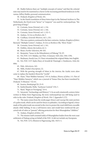 255
49. Hadler believes there are “multiple concepts of rantau” and that the colonial
state may need to be examined as a factor in the increasing patrilineal tendencies in the
rantau. Jeffrey Hadler, personal communication.
50. Drakard, Kingdom of Words, 101.
51. In the Dutch translation of these letters kept in the National Archives in The
Netherlands, the Dutch term “keizer” or “emperor” was used for maharajadiraja, “the
great king of kings.”
52. Cortesão, Suma Oriental, vol. 1, 154.
53. Cortesão, Suma Oriental, vol. 1, 164.
54. Cortesão, Suma Oriental, vol. 1, 152–5.
55. Andaya, To Live as Brothers, 66–7.
56. Coolhaas, Generale Missiven, vol. 1, 351.
57. This was a pattern continued in the later centuries.Andaya, Kingdom of Johor;
Barnard,“Multiple Centers”; Andaya, To Live as Brothers; Oki,“River Trade.”
58. Cortesão, Suma Oriental, vol. 1, 161.
59. Dobbin, Islamic Revivalism, 62–3.
60. Boxer, Further Selections, 98–103.
61. Benjamin,“Issues in the Ethnohistory of Pahang,” 92, 97.
62. NA, VOC 1151 Malaka, van Vliet, 14 January 1645, fols. 538v–539r.
63. Buxbaum, Family Law, 25. I have retranslated the original Malay into English.
64. NA, VOC 1157 Atjeh, Diary of Arnold de Vlamingh v. Outshoorn, 1644, fol.
606r.
65. Hale, Adventures, 163.
66. Mills, Eredia’s Description, 22.
67. With the growing strength of Islam in the interior, the Arabic term alam
came to replace the Sanskrit bhumi for “world.”
68. Haan, “Naar Midden Sumatra,” 355–6; Andaya, History of Johor, 111. Part of
“Naar Midden Sumatra,” which was a journal of Tomas Dias, has been translated by
Drakard,“A Mission,” 152–61.
69. Joustra, Batakspiegel 20, 23–9.
70. Kathirithamby-Wells,“Acehnese Control,” 476–7.
71. Basel,“Begin en Voortgang,” 24–6.
72. Satyawati,“Archaeology and History,”3. In an early nineteenth-century letter
written in Malay from Pagaruyung, the term maharajadiraja was still being used to
refer to the ruler. Drakard, Kingdom of Words, 156–7, Appendix I, 273.
73. The name comes from the words pagar (fence) and ruyung (the outer portion
of a palm trunk, which can be used for fences or palisades).According to legend, a fence
made of the palm trunk was erected in the river to protect the royal child from crocodile
attacks while bathing. It was a well-known story and would have reinforced the per-
ceived role of rulers as “parents” offering protection for their Minangkabau “children.”
74. Andaya, Kingdom of Johor, 331
75. The mission itself consisted solely of Minangkabau leaders from the west coast
settlement of Padang acting on behalf of the VOC. It did not include any Europeans.
76. NA, VOC 1272, Mission to Pagaruyung, fols. 1027r–v.
Notes to Pages 90–97
 