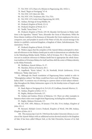 256
77. NA, VOC 1272, Diary of a Mission to Pagaruyung, fols. 1032r–v.
78. Basel,“Begin en Voortgang,” 47–8.
79. NA, VOC 1237, Bort, fol. 340v.
80. NA, VOC 1191, Truijtman, fols. 751r, 752v.
81. NA, VOC 1272, Letter from Pagaruyung, fol. 1039.
82. Andaya, Heritage of Arung Palakka, 44.
83. Drakard, Kingdom of Words, 221–9.
84. Drakard, Kingdom of Words, 32–7.
85. Taufik,“Some Notes,” 1–4.
86. Drakard, Kingdom of Words, 229–30. Iskandar Zul-Karnain in Malay tradi-
tions is the legendary “Islamic” hero, Alexander the Great of Macedonia. While the
Perso-Islamic tradition of the Romance of Alexander the Great emphasizes his role as
conqueror, seer, and prophet in search of the Water of Life, the crucial message is his
destiny to establish a universal kingdom, a kingdom of Islam. Subrahmanyam, “Per-
sianization,” 79–83.
87. Drakard, Kingdom of Words, 253 fn 80.
88. Wolters argues that the compilers of the Sejarah Melayu attempted to elimi-
nate all references to the Malayu-Jambi past in order to demonstrate an unbroken line
in the Palembang-Melaka family. Wolters, Fall of Srivijaya, 94–5. The aim, I believe,
was not to eradicate references to Malayu-Jambi but to appropriate the whole Suma-
tran tradition of Sriwijaya Malayu for itself and thus shift the center of Malayu identity
to the Malay Peninsula.
89. Shellabear, Sejarah Melayu, 31, 37.
90. Marsden, History of Sumatra, 40–1.
91. Angelbeek, “Korte Schets,” 18, 20; Newbold, British Settlements, 215–6;
Wilkinson,“Malay Adat Laws,” 7.
92. Although the Dutch translation of Pagaruyung letters tended to refer to
“Minangkabau subject,” the Malay would have been anak Minangkabau or “Minang-
kabau child.” A common way of referring to a patron-client or lord-subject relation-
ship throughout the Malay-Indonesian region is by the kinship terms of bapak-anak
(father-child).
93. Basel, Begin en Voortgang, 65–6, 76–9, 81, 87; Coolhaas, Generale Missiven, 15.
94. Andaya, Kingdom of Johor, 111–2.
95. Begbie, Malayan Peninsula, 137.
96. Andaya and Andaya, History of Malaysia, 132. There are other examples in
Sumatra where rulers were sought from Pagaruyung, including Rau and Kuantan.
97. Begbie, Malayan Peninsula, 137.
98. NA, VOC 1895, Malacca, 30 January 1718, fols. 55–6; Andaya, Kingdom of
Johor, 251–2.
99. Barnard, Multiple Centers; Drakard, Kingdom of Words, 196–200; Andaya,
Kingdom of Johor, ch. 9.
100. This manuscript, Cod. Or. 7304 from the Leiden University Library, is a ver-
sion of the Sejarah Melayu with an additional section devoted entirely to the kingdom
of Siak. It has been called Hikayat Siak, or the Siak Chronicles, because of its Siak
Notes to Pages 97–102
 