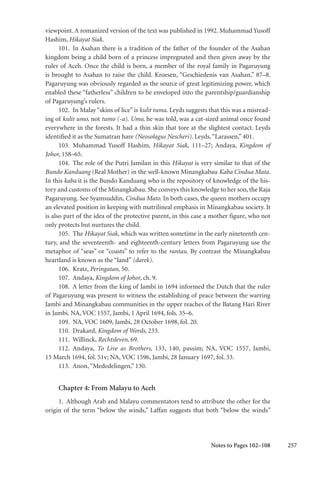 257
viewpoint. A romanized version of the text was published in 1992. Muhammad Yusoff
Hashim, Hikayat Siak.
101. In Asahan there is a tradition of the father of the founder of the Asahan
kingdom being a child born of a princess impregnated and then given away by the
ruler of Aceh. Once the child is born, a member of the royal family in Pagaruyung
is brought to Asahan to raise the child. Kroesen, “Geschiedenis van Asahan,” 87–8.
Pagaruyung was obviously regarded as the source of great legitimizing power, which
enabled these “fatherless” children to be enveloped into the parentship/guardianship
of Pagaruyung’s rulers.
102. In Malay“skins of lice”is kulit tuma. Leyds suggests that this was a misread-
ing of kulit umo, not tumo (-a). Umo, he was told, was a cat-sized animal once found
everywhere in the forests. It had a thin skin that tore at the slightest contact. Leyds
identified it as the Sumatran hare (Neosolagus Nescheri). Leyds,“Larassen,” 401.
103. Muhammad Yusoff Hashim, Hikayat Siak, 111–27; Andaya, Kingdom of
Johor, 158–65.
104. The role of the Putri Jamilan in this Hikayat is very similar to that of the
Bundo Kanduang (Real Mother) in the well-known Minangkabau Kaba Cindua Mata.
In this kaba it is the Bundo Kanduang who is the repository of knowledge of the his-
tory and customs of the Minangkabau. She conveys this knowledge to her son, the Raja
Pagaruyung. See Syamsuddin, Cindua Mato. In both cases, the queen mothers occupy
an elevated position in keeping with matrilineal emphasis in Minangkabau society. It
is also part of the idea of the protective parent, in this case a mother figure, who not
only protects but nurtures the child.
105. The Hikayat Siak, which was written sometime in the early nineteenth cen-
tury, and the seventeenth- and eighteenth-century letters from Pagaruyung use the
metaphor of “seas” or “coasts” to refer to the rantau. By contrast the Minangkabau
heartland is known as the “land” (darek).
106. Kratz, Peringatan, 50.
107. Andaya, Kingdom of Johor, ch. 9.
108. A letter from the king of Jambi in 1694 informed the Dutch that the ruler
of Pagaruyung was present to witness the establishing of peace between the warring
Jambi and Minangkabau communities in the upper reaches of the Batang Hari River
in Jambi. NA, VOC 1557, Jambi, 1 April 1694, fols. 35–6.
109. NA, VOC 1609, Jambi, 28 October 1698, fol. 20.
110. Drakard, Kingdom of Words, 233.
111. Willinck, Rechtsleven, 69.
112. Andaya, To Live as Brothers, 133, 140, passim; NA, VOC 1557, Jambi,
15 March 1694, fol. 51v; NA, VOC 1596, Jambi, 28 January 1697, fol. 33.
113. Anon,“Mededelingen,” 130.
Chapter 4: From Malayu to Aceh
1. Although Arab and Malayu commentators tend to attribute the other for the
origin of the term “below the winds,” Laffan suggests that both “below the winds”
Notes to Pages 102–108
 