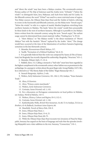 258
and “above the winds” may have been a Malayu creation. The seventeenth-century
Persian author of The Ship of Sulaiman used the Arabic term “Zirbadat” (“below the
winds”) to distinguish Siam, Java, Makassar, and Aceh from India and Sri Lanka. In
the fifteenth century the word “Zirbad” was used in a more restricted sense of region.
Two Malay sources, the Hikayat Raja-Raja Pasai and the Sulalat al-Salatin, referring
to events in the fourteenth and fifteenth centuries, use the Malay term “bawah angin,”
“below the winds,” to refer to a region of mainly Muslim kingdoms stretching from
northern Sumatra to Maluku. The lands “above the winds” would then presumably
be those lands to the west of northern Sumatra. Although it is possible to cite Malayu
letters written from the sixteenth century using the term “bawah angin,” the earliest
usage cannot be determined from extant material. Laffan,“Finding Java,” 4, 59–62.
2. “Alam Malayu,” or “the Malayu world,” is the direct translation of “bhumi
Malayu” but with the Sanskrit “bhumi” replaced by the Arabic “alam.” The change
would have occurred at the time of the Islamization of northern Sumatra beginning
sometime in the late thirteenth century.
3. Iskandar, Kesusasteraan Klasik Melayu, 317.
4. Taufik,“Formation of a Political Tradition,” 46–8, 52.
5. It is generally believed that this work was composed by Syams al-Din al-Suma-
trani, but Braginsky has recently disputed his authorship. Braginsky,“Structure,” 451–2.
6. Iskandar, Hikajat Atjeh, 17, 22–4.
7. Riddell, Islam, 112. Calling a monarch a “Sufi ruler” must have been regarded as
the highest compliment in the seventeenth century when Sufism was so prominent in the
archipelago. In a panegyric written about the great Bugis ruler Arung Palakka (1672–96),
he is referred to as“The Heroic Ruler of the Sufists.”Bugis Manuscript 183, 7.
8. Snouck Hurgronje, Atjehers, 2 vols.
9. Wolters, Early Indonesian Commerce, 181, 184–5, 193; Andaya, “Trans-Sumatra
Trade.”
10. Alves, O Dominio.
11. Alves,“Princes contre marchands.”
12. Wolters, Early Indonesian Commerce.
13. Cortesão, Suma Oriental, vol. 1, 143.
14. For a discussion on Portuguese commentaries on local politics in Maluku,
see Andaya, World of Maluku, 143–5.
15. Wolters, History, Culture and Region, 93–5, 112–3.
16. Cortesão, Suma Oriental, vol. 1, 144.
17. Kathirithamby-Wells, British West Sumatran, 16, 60, 72–4; Andaya, To Live as
Brothers, 43–8; Bulbeck, Southeast Asian Exports, 60.
18. Masefield, Travels of Marco Polo, 338–9.
19. Jones, Hikayat Raja Pasai, v.
20. Jones, Hikayat Raja Pasai, 13–6, 21.
21. Jones, Hikayat Raja Pasai, 60–75.
22. While the Hikayat Raja-Raja Pasai recounts two invasions of Pasai by Maja-
pahit, Sweeney has argued on the basis of language and style that the episodes involv-
ing Majapahit were a later addition to the text. Sweeney,“Connection,” 110–1.
Notes to Pages 108–114
 