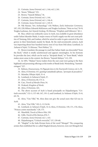 259
23. Cortesão, Suma Oriental, vol. 1, 144; vol. 2, 241.
24. Teeuw,“Hikayat,” 231.
25. Brown,“Sejarah Melayu,” 36.
26. Cortesão, Suma Oriental, vol. 1, 144.
27. Cortesão, Suma Oriental, vol. 1, 146–8.
28. Cortesão, Suma Oriental, vol. 1, 145–9.
29. Nik Hassan, “Art, Archaeology,” 110; Wolters, Early Indonesian Commerce,
187, 193, 220; Milner, Edwards McKinnon, and Tengku Luckman,“Note on Aru,”18–9;
Tengku Luckman, Sari Sejarah Serdang, 39; Hirosue,“Prophets and Followers,” 40–1.
30. Rice, which was ordinarily scarce in Aceh, was available in great abundance
under Sultan Iskandar Muda. A major source of Aceh’s supply was the east coast poli-
ties of Tamiang, Deli, and Asahan, which he seized in order to gain control of the rice
grown in their hinterlands mainly by Batak. By the mid-seventeenth century, Aceh
was importing about four hundred metric tons of rice from Deli alone. Lombard, Le
Sultanat d’Atjeh, 73; Hirosue,“Port Polities,” 21.
31. Brown translates the passage to read that Sultan Sajak was descended “from
the Rock,” which is totally unreferenced and appears meaningless. In his footnote
he provides the Jawi, which can be read as “daripada Batak,” or “from Batak,” which
makes more sense in the context. See Brown,“Sejarah Melayu,” 112, 239.
32. In 1891, “Malayu” horse traders from the east coast were going to the Karo
highlands and presenting offerings at the tombs of Batak lords. Westenberg,“Aanteek-
eningen,” 227.
33. Robson, Desawarnana, 33; Pigeaud, Java in the Fourteenth Century, vol. 4, 30.
34. Alves, O Dominio, 157, quoting Castanheda’s phrase, “povoação de pescadores.”
35. Iskandar, Hikajat Atjeh, 31–4.
36. Lombard, Le Sultanat d’Atjeh, 37.
37. Alves, O Dominio, 60, 173–4.
38. Catz, Travels of Mendes Pinto, 54.
39. Drakard, Kingdom of Words.
40. Alves, O Dominio, 165.
41. The above account of Aceh is based principally on Djajadiningrat, “Cri-
tisch overzicht,” 152–3, 157–60, 167, 191–2; and Lombard, Le Sultanat d’Atjeh, 35–8,
69–70.
42. Alves, “Une Ville,” 96. Alves does not give the actual years that Gil was in
Aceh.
43. Alves,“Une Ville,” 102–5, 111 fn 84.
44. Lombard, Le Sultanat d’Atjeh, 32–4; Alves, O Dominio, 159, 171, 176; Alves,
“Princes contre marchands,” 128, 175.
45. Masefield, Travels of Marco Polo, 338.
46. Gibb, Travels of Ibn Battuta, 876–7.
47. Cortesão, Suma Oriental, vol. 1, 143.
48. Djajadiningrat,“Critisch overzicht,” 157, 159–60.
49. “Mughal” is the Indo-Persian form of the word “Mongol.” The conquering
armies that established the so-called Mughal dynasty, however, were not Mongols but
Notes to Pages 114–119
 