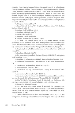 260
Chaghatay Turks. As descendants of Timur, they should properly be referred to as
Timuris rather than Mughals. The correct name of the dynasty founded by Babur in
1526 is Timurid, acknowledging the ancestry of Timur. Those who came to serve the
dynasty were a mixed group that should be called the “Timuri” or “Indo-Timuri.” But
the term “Mughal” came to be used incorrectly for the Chaghatay and others who
served the Timurids. See Hodgson, Venture of Islam, 62. Because of the greater famil-
iarity of the name, Mughal will be used to refer to this powerful Muslim kingdom and
its subjects in India.
50. Hodgson, Venture of Islam, 47.
51. Reid, “Sixteenth Century,” 395–414; Boxer, “Achinese Attack,” 109–21; Reid,
Southeast Asia, vol. 2, 146–7.
52. Andaya, World of Maluku, 134–5.
53. Lombard,“Martin de Vitré,” 8.
54. Aubin,“Marchands,” 89.
55. Hodgson, Venture of Islam, 81.
56. Andaya,“Ayudhya and the Persian,” 133–41.
57. NA, VOC 1240, Malacca, Missive, fols. 1142–3. The ties between Aceh and
Siam appear to have been fairly close. When the Englishman James Lancaster was in
Aceh in 1602, he mentioned the arrival of an envoy from the ruler of Siam asking what
help Aceh required for the conquest of Portuguese Melaka. Markham, Voyages, 87.
58. Braginsky, System, 71; Iskandar, Kesusasteraan; Winstedt, History of Classical
Malay, 1969.
59. Lombard,“Martin de Vitré,” 8.
60. For some examples, see Reid, Southeast Asia, vol. 2, 144, 146–7; and Andaya,
World of Maluku, 135–7.
61. Lombard, Le Sultanat d’Atjeh; Ricklefs, History of Modern Indonesia, 32–6.
62. Alam and Subrahmanyam, “Southeast Asia as Seen from Mughal India,”
214.
63. Arasaratnam, Maritime India, 40, 46, 59, 67–8, 72–3.
64. Subrahmanyam,“Persians,” 504–5.
65. Arasaratnam and Ray, Masulipatnam and Cambay, 26; Arasaratnam, “Chu-
lia,” 128–9.
66. Arasaratnam, Maritime India, 119–22, 155–6.
67. Arasaratnam,MaritimeIndia,124,128,137;ArasaratnamandRay,Masulipat-
nam and Cambay, 11, 26–9; Subrahmanyam,“Persians,” 511, 513–16, 524–25.
68. NA, VOC 1157, Atjeh, Relaas Arnold de Vlamingh van Oudthoorn, fols.
547r–548v, 570v; NA, VOC 1237, Atjeh, Verbaal Bort, fols. 345v, 350r–352v.
69. Leeuw, Het Painansch Contract.
70. NA, VOC 1200, Atjeh, Advijs Arnold de Vlamingh van Oudtshoorn, fol.
225v; NA, VOC 1214, Atjeh, Missive Thijssen, 126v; VOC 1237, Batavia, Verbael Bort,
351r–v–373r–v;VOC 1240, Malacca, Memorie Thyssen, fols. 1144v–1450v;VOC 1258,
Malacca, Missive, fol. 2007.
71. Abdul Rahman Haji Ismail,“Teks/Text of the Raffles MS. No. 18,” 67–73. The
description of the marriage between Iskandar and the daughter of the Raja Kida Hindi
Notes to Pages 119–123
 
