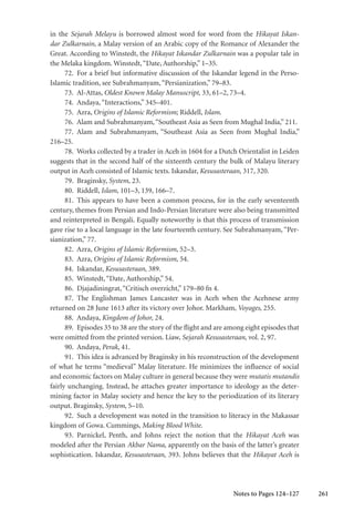 261
in the Sejarah Melayu is borrowed almost word for word from the Hikayat Iskan-
dar Zulkarnain, a Malay version of an Arabic copy of the Romance of Alexander the
Great. According to Winstedt, the Hikayat Iskandar Zulkarnain was a popular tale in
the Melaka kingdom. Winstedt,“Date, Authorship,” 1–35.
72. For a brief but informative discussion of the Iskandar legend in the Perso-
Islamic tradition, see Subrahmanyam,“Persianization,” 79–83.
73. Al-Attas, Oldest Known Malay Manuscript, 33, 61–2, 73–4.
74. Andaya,“Interactions,” 345–401.
75. Azra, Origins of Islamic Reformism; Riddell, Islam.
76. Alam and Subrahmanyam,“Southeast Asia as Seen from Mughal India,” 211.
77. Alam and Subrahmanyam, “Southeast Asia as Seen from Mughal India,”
216–25.
78. Works collected by a trader in Aceh in 1604 for a Dutch Orientalist in Leiden
suggests that in the second half of the sixteenth century the bulk of Malayu literary
output in Aceh consisted of Islamic texts. Iskandar, Kesusasteraan, 317, 320.
79. Braginsky, System, 23.
80. Riddell, Islam, 101–3, 139, 166–7.
81. This appears to have been a common process, for in the early seventeenth
century, themes from Persian and Indo-Persian literature were also being transmitted
and reinterpreted in Bengali. Equally noteworthy is that this process of transmission
gave rise to a local language in the late fourteenth century. See Subrahmanyam, “Per-
sianization,” 77.
82. Azra, Origins of Islamic Reformism, 52–3.
83. Azra, Origins of Islamic Reformism, 54.
84. Iskandar, Kesusasteraan, 389.
85. Winstedt,“Date, Authorship,” 54.
86. Djajadiningrat,“Critisch overzicht,” 179–80 fn 4.
87. The Englishman James Lancaster was in Aceh when the Acehnese army
returned on 28 June 1613 after its victory over Johor. Markham, Voyages, 255.
88. Andaya, Kingdom of Johor, 24.
89. Episodes 35 to 38 are the story of the flight and are among eight episodes that
were omitted from the printed version. Liaw, Sejarah Kesusasteraan, vol. 2, 97.
90. Andaya, Perak, 41.
91. This idea is advanced by Braginsky in his reconstruction of the development
of what he terms “medieval” Malay literature. He minimizes the influence of social
and economic factors on Malay culture in general because they were mutatis mutandis
fairly unchanging. Instead, he attaches greater importance to ideology as the deter-
mining factor in Malay society and hence the key to the periodization of its literary
output. Braginsky, System, 5–10.
92. Such a development was noted in the transition to literacy in the Makassar
kingdom of Gowa. Cummings, Making Blood White.
93. Parnickel, Penth, and Johns reject the notion that the Hikayat Aceh was
modeled after the Persian Akbar Nama, apparently on the basis of the latter’s greater
sophistication. Iskandar, Kesusasteraan, 393. Johns believes that the Hikayat Aceh is
Notes to Pages 124–127
 