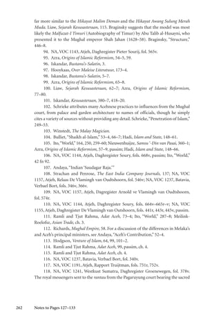 262
far more similar to the Hikayat Malim Deman and the Hikayat Awang Sulung Merah
Muda. Liaw, Sejarah Kesusasteraan, 115. Braginsky suggests that the model was most
likely the Malfuzat-I Timuri (Autobiography of Timur) by Abu Talib al-Husayni, who
presented it to the Mughal emperor Shah Jahan (1628–58). Braginsky, “Structure,”
446–8.
94. NA, VOC 1143, Atjeh, Daghregister Pieter Sourij, fol. 565v.
95. Azra, Origins of Islamic Reformism, 54–5, 59.
96. Iskandar, Bustanu’s-Salatin, 3.
97. Hooykaas, Over Maleise Literatuur, 173–4.
98. Iskandar, Bustanu’s-Salatin, 5–7.
99. Azra, Origins of Islamic Reformism, 65–8.
100. Liaw, Sejarah Kesusasteraan, 62–7; Azra, Origins of Islamic Reformism,
77–80.
101. Iskandar, Kesusasteraan, 380–7, 418–20.
102. Schrieke attributes many Acehnese practices to influences from the Mughal
court, from palace and garden architecture to names of officials, though he simply
cites a variety of sources without providing any detail. Schrieke,“Penetration of Islam,”
249–53.
103. Winstedt, The Malay Magician.
104. Bulliet,“Shaikh al-Islam,” 53–4, 66–7; Hadi, Islam and State, 148–61.
105. Ito,“World,”164, 250, 259–60; Nieuwenhuijze, Samsu ‘-Din van Pasai, 360–1;
Azra, Origins of Islamic Reformism, 57–9, passim; Hadi, Islam and State, 148–66.
106. NA, VOC 1144, Atjeh, Daghregister Soury, fols. 668v, passim; Ito, “World,”
42 fn 92.
107. Andaya,“Indian ‘Saudagar Raja.’”
108. Strachan and Penrose, The East India Company Journals, 137; NA, VOC
1157, Atjeh, Relaas De Vlamingh van Oudtshoorn, fol. 546v; NA, VOC 1237, Batavia,
Verbael Bort, fols. 346v, 366v.
109. NA, VOC 1157, Atjeh, Dagregister Arnold ve Vlamingh van Oudtshoorn,
fol. 574r.
110. NA, VOC 1144, Atjeh, Daghregister Soury, fols. 664v–665r–v; NA, VOC
1155, Atjeh, Daghregister De Vlamingh van Outshoorn, fols. 441r, 443r, 445v, passim.
111. Ramli and Tjut Rahma, Adat Aceh, 73–4; Ito, “World,” 287–8; Meilink-
Roelofsz, Asian Trade, ch. 3.
112. Richards, Mughal Empire, 58. For a discussion of the differences in Melaka’s
and Aceh’s principal ministers, see Andaya,“Aceh’s Contribution,” 52–4.
113. Hodgson, Venture of Islam, 64, 99, 101–2.
114. Ramli and Tjut Rahma, Adat Aceh, 99, passim, ch. 4.
115. Ramli and Tjut Rahma, Adat Aceh, ch. 4.
116. NA, VOC 1237, Batavia, Verbael Bort, fol. 340v.
117. NA, VOC 1191, Atjeh, Rapport Truijtman, fols. 751r, 752v.
118. NA, VOC 1241, Westkust Sumatra, Daghregister Groenewegen, fol. 378v.
The royal messengers sent to the rantau from the Pagaruyung court bearing the sacred
Notes to Pages 127–133
 