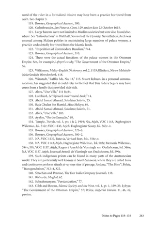 263
word of the ruler in a formalized missive may have been a practice borrowed from
Aceh. See chapter 3.
119. Bowrey, Geographical Account, 300.
120. Colenbrander, Jan Pietersz. Coen, 129, under date 22 October 1615.
121. Large harems were not limited to Muslim societies but were also found else-
where. See “Introduction” in Walthall, Servants of the Dynasty. Nevertheless, Aceh was
unusual among Malayu polities in maintaining large numbers of palace women, a
practice undoubtedly borrowed from the Islamic lands.
122. “Expedition of Commodore Beaulieu,” 744.
123. Bowrey, Geographical Account, 310.
124. These were the actual functions of the palace women in the Ottoman
Empire. See, for example, Lybyer’s study, “The Government of the Ottoman Empire,”
56.
125. Wilkinson,Malay-English Dictionary, vol.2,1103; Klinkert,Nieuw Maleisch-
Nederlandsch Woordenboek, 418.
126. Winstedt, “Raffles Ms. No. 18,” 115. Stuart Robson, in a personal commu-
nication, has suggested that it could refer to the fact that Tun Indera Segara may have
come from a family that provided sida-sida.
127. Alves,“Une Ville,” 111 fn 84.
128. Lombard, Le “Spraeck ende Woord-Boek,” 14.
129. Abdul Samad Ahmad, Sulalatus Salatin, 75.
130. Raja Chulan bin Hamid, Misa Melayu, 89.
131. Abdul Samad Ahmad, Sulalatus Salatin, 71.
132. Alves,“Une Ville,” 103.
133. Ayalon,“On the Eunuchs,” 68.
134. Temple, Travels, vol. 3, pts 1 & 2, 1919; NA, Atjeh, VOC 1143, Daghregister
Willemsz., fol. 512r; VOC 1143, Atjeh, Daghregister Soury, fol. 563r–v.
135. Bowrey, Geographical Account, 325–6.
136. Bowrey, Geographical Account, 300–2.
137. NA, VOC 1237, Batavia, Verbael Bort, fols. 354r–v.
138. NA, VOC 1143, Atjeh, Daghregister Willemsz., fol. 503r; Memorie Willemsz.,
594v; NA, VOC 1157, Atjeh, Rapport Arnold de Vlamingh van Oudtshoorn, fol. 546v;
NA,VOC 1157, Atjeh, Journaal Arnold de Vlamingh van Oudtshoorn, fol. 599r.
139. Such indigenous priests can be found in many parts of the Austronesian
world. They are particularly well known in South Sulawesi, where they are called bissu
and continue to perform rituals at various rites of passage.Andaya,“The Bissu”; Peletz,
“Transgenderism,” 312–4, 322.
140. Strachan and Penrose, The East India Company Journals, 138.
141. Richards, Mughal, 62.
142. Subrahmanyam,“Persianization,” 77.
143. Gibb and Bowen, Islamic Society and the West, vol. 1, pt. 1, 329–33; Lybyer.
“The Government of the Ottoman Empire,” 57; Peirce, Imperial Harem, 11, 46, 49,
passim.
Notes to Pages 133–135
 