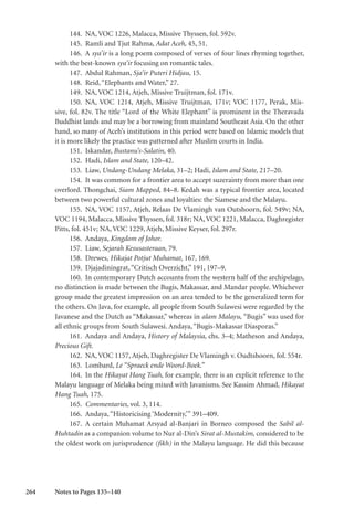264
144. NA, VOC 1226, Malacca, Missive Thyssen, fol. 592v.
145. Ramli and Tjut Rahma, Adat Aceh, 45, 51.
146. A sya’ir is a long poem composed of verses of four lines rhyming together,
with the best-known sya’ir focusing on romantic tales.
147. Abdul Rahman, Sja’ir Puteri Hidjau, 15.
148. Reid,“Elephants and Water,” 27.
149. NA, VOC 1214, Atjeh, Missive Truijtman, fol. 171v.
150. NA, VOC 1214, Atjeh, Missive Truijtman, 171v; VOC 1177, Perak, Mis-
sive, fol. 82v. The title “Lord of the White Elephant” is prominent in the Theravada
Buddhist lands and may be a borrowing from mainland Southeast Asia. On the other
hand, so many of Aceh’s institutions in this period were based on Islamic models that
it is more likely the practice was patterned after Muslim courts in India.
151. Iskandar, Bustanu’s-Salatin, 40.
152. Hadi, Islam and State, 120–42.
153. Liaw, Undang-Undang Melaka, 31–2; Hadi, Islam and State, 217–20.
154. It was common for a frontier area to accept suzerainty from more than one
overlord. Thongchai, Siam Mapped, 84–8. Kedah was a typical frontier area, located
between two powerful cultural zones and loyalties: the Siamese and the Malayu.
155. NA, VOC 1157, Atjeh, Relaas De Vlamingh van Outshoorn, fol. 549v; NA,
VOC 1194, Malacca, Missive Thyssen, fol. 318r; NA,VOC 1221, Malacca, Daghregister
Pitts, fol. 451v; NA, VOC 1229, Atjeh, Missive Keyser, fol. 297r.
156. Andaya, Kingdom of Johor.
157. Liaw, Sejarah Kesusasteraan, 79.
158. Drewes, Hikajat Potjut Muhamat, 167, 169.
159. Djajadiningrat,“Critisch Overzicht,” 191, 197–9.
160. In contemporary Dutch accounts from the western half of the archipelago,
no distinction is made between the Bugis, Makassar, and Mandar people. Whichever
group made the greatest impression on an area tended to be the generalized term for
the others. On Java, for example, all people from South Sulawesi were regarded by the
Javanese and the Dutch as “Makassar,” whereas in alam Malayu, “Bugis” was used for
all ethnic groups from South Sulawesi. Andaya,“Bugis-Makassar Diasporas.”
161. Andaya and Andaya, History of Malaysia, chs. 3–4; Matheson and Andaya,
Precious Gift.
162. NA, VOC 1157, Atjeh, Daghregister De Vlamingh v. Oudtshoorn, fol. 554r.
163. Lombard, Le “Spraeck ende Woord-Boek.”
164. In the Hikayat Hang Tuah, for example, there is an explicit reference to the
Malayu language of Melaka being mixed with Javanisms. See Kassim Ahmad, Hikayat
Hang Tuah, 175.
165. Commentaries, vol. 3, 114.
166. Andaya,“Historicising ‘Modernity,’” 391–409.
167. A certain Muhamat Arsyad al-Banjari in Borneo composed the Sabil al-
Huhtadin as a companion volume to Nur al-Din’s Sirat al-Mustakim, considered to be
the oldest work on jurisprudence (fikh) in the Malayu language. He did this because
Notes to Pages 135–140
 