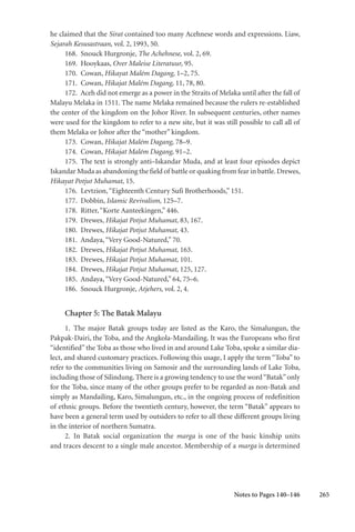 265
he claimed that the Sirat contained too many Acehnese words and expressions. Liaw,
Sejarah Kesusastraan, vol. 2, 1993, 50.
168. Snouck Hurgronje, The Achehnese, vol. 2, 69.
169. Hooykaas, Over Maleise Literatuur, 95.
170. Cowan, Hikayat Malém Dagang, 1–2, 75.
171. Cowan, Hikajat Malém Dagang, 11, 78, 80.
172. Aceh did not emerge as a power in the Straits of Melaka until after the fall of
Malayu Melaka in 1511. The name Melaka remained because the rulers re-established
the center of the kingdom on the Johor River. In subsequent centuries, other names
were used for the kingdom to refer to a new site, but it was still possible to call all of
them Melaka or Johor after the “mother” kingdom.
173. Cowan, Hikajat Malém Dagang, 78–9.
174. Cowan, Hikajat Malém Dagang, 91–2.
175. The text is strongly anti–Iskandar Muda, and at least four episodes depict
Iskandar Muda as abandoning the field of battle or quaking from fear in battle.Drewes,
Hikayat Potjut Muhamat, 15.
176. Levtzion,“Eighteenth Century Sufi Brotherhoods,” 151.
177. Dobbin, Islamic Revivalism, 125–7.
178. Ritter,“Korte Aanteekingen,” 446.
179. Drewes, Hikajat Potjut Muhamat, 83, 167.
180. Drewes, Hikajat Potjut Muhamat, 43.
181. Andaya,“Very Good-Natured,” 70.
182. Drewes, Hikajat Potjut Muhamat, 163.
183. Drewes, Hikajat Potjut Muhamat, 101.
184. Drewes, Hikajat Potjut Muhamat, 125, 127.
185. Andaya,“Very Good-Natured,” 64, 75–6.
186. Snouck Hurgronje, Atjehers, vol. 2, 4.
Chapter 5: The Batak Malayu
1. The major Batak groups today are listed as the Karo, the Simalungun, the
Pakpak-Dairi, the Toba, and the Angkola-Mandailing. It was the Europeans who first
“identified” the Toba as those who lived in and around Lake Toba, spoke a similar dia-
lect, and shared customary practices. Following this usage, I apply the term “Toba” to
refer to the communities living on Samosir and the surrounding lands of Lake Toba,
including those of Silindung. There is a growing tendency to use the word“Batak”only
for the Toba, since many of the other groups prefer to be regarded as non-Batak and
simply as Mandailing, Karo, Simalungun, etc., in the ongoing process of redefinition
of ethnic groups. Before the twentieth century, however, the term “Batak” appears to
have been a general term used by outsiders to refer to all these different groups living
in the interior of northern Sumatra.
2. In Batak social organization the marga is one of the basic kinship units
and traces descent to a single male ancestor. Membership of a marga is determined
Notes to Pages 140–146
 