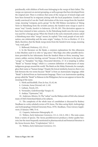 266
patrilineally, with children of both sexes belonging to the marga of their father. The
marga can represent an ancient grouping, as well as groups that have developed from
the original unit. There is evidence that some of the marga are of mixed origin and
have been formed by in-migrants joining with the local population. Gonda is not
totally convinced of van der Tuuk’s derivation of the term marga from the Sanskrit
varga, meaning “company, party, group.” In the Old Malayu inscription at Talang
Tuwo in Palembang from the seventh century, the Sanskrit term marga is used to
mean “way.” Gonda, Sanskrit in Indonesia, 129–30, 205. This derivation appears to
have been retained in later centuries. In the Palembang-Jambi area the term marga
was used for a lineage group. When the Dutch in the early nineteenth century asked
a Palembang man what “marga” meant, he replied: “One road, people of one incli-
nation, one relationship and the same origin.” Andaya, To Live as Brothers, 17. It is
likely, therefore, that the Batak marga stems from the Sanskrit term marga, meaning
“way, road, path.”
3. Bellwood, Prehistory, 122, 151–2.
4. In the literature on the Batak, a common explanations for this ethnonym
is that Muslims used it to refer to “pig eaters.” Rita Kipp cites other possible deriva-
tions provided by her informants: from the Sanskrit bhata or bhrta, meaning “mer-
cenary, soldier, warrior, hireling, servant” because of their functions in the past; and
“savage” or “bumpkin.” See Kipp, Dissociated Identities, 27. It is tempting to define
“Batak” as “human beings,” which is a common definition of ethnonyms of many
indigenous groups around the world. The Batek on the Malay Peninsula, for example,
gloss their name as “human beings.” Despite the lexical similarity, however, there is no
link between the two terms because “Batek” is from an Austroasiatic language, while
“Batak” is derived from an Austronesian language. There is an Austronesian-speaking
group called the“Batak”in Palawan in the Philippines, but no one appears to know the
meaning of the name.
5. Hirth and Rockhill, Chau Ju-kua, 35, 62, 66.
6. Cortesão, Suma Oriental, vol. 1, 145.
7. Latham, Travels, 255.
8. Vermeulen, Gedenkwaerdige Voyagie, 42.
9. Andaya,“Upstreams,” 542.
10. Anderson,Mission, 34.The“sultan”was the Malayu ruler of Deli who claimed
many of Deli’s hinterland Batak as his subjects.
11. The complexity of the whole issue of cannibalism is discussed by Rodney
Needham in a witty scholarly review of W.Arens, The Man-eating Myth: Anthropology
and Anthropophagy (Oxford University Press, 1979). Needham, Times Literary Supple-
ment, 25 January 1980, 75–6.
12. Casparis, Indonesian Palaeography, 45.
13. Wolters, Early Indonesian Commerce, 111–2, 124–5, 230–1. The resin comes
from a variety of species. The Styrax paralleloneurum produces a better quality ben-
zoin, but the most frequently mentioned in pharmaceutical and botanical literature is
the Styrax benzoin. Katz,“L’exploitation,” 243–5.
14. Wolters, Early Indonesian Commerce, 111.
Notes to Pages 146–148
 