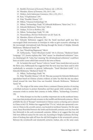 267
15. Burkill, Dictionary of Economic Products, vol. 1, 876–81.
16. Marsden, History of Sumatra, 150, 154–5, 184.
17. Wolters, Early Indonesian Commerce, 230–1, 233, 235–7.
18. Katz,“L’Exploitation,” 259.
19. Ptak,“Possible Chinese,” 137.
20. Miksic,“Classical Archaeology,” 59.
21. Miksic,“Archaeology, Trade,” 97: Edwards McKinnon,“Kota Cina,” 31–3.
22. Edwards McKinnon,“Kota Cina,” 340–2.
23. Andaya, To Live as Brothers, 102.
24. Miksic,“Archaeology, Trade,” 97, 106.
25. Nieuwenhuys, Herman Neubronner van der Tuuk, 46.
26. Marsden, History of Sumatra, 381.
27. Edwards McKinnon suggests that the Tamil merchant guild may have
encouraged Chola intervention in Sriwijaya in order to gain economic advantage in
the increasingly international trade flowing through the Straits of Melaka. Edwards
McKinnon,“Mediaeval Tamil,” 88.
28. Soo,“Dissolving Hegemony,” 306–8.
29. Subbarayalu, “Tamil Merchant-Guild,” 30–3; Christie, “Medieval Tamil-
Language,” 257. Joustra explains that “lobu” means “an abandoned settlement.” Jous-
tra, Batakspiegel, 28.“Lobu Tua,” meaning “the old abandoned settlement,” could have
been an earlier center which later moved to the town of Barus.
30. In Sanskrit the word “kasturi” refers to“musk.”Since musk does not occur in
the Baros area, Subbarayalu has suggested that the term may have been used to refer
symbolically to aromatics in general. Subbarayalu, “Tamil Merchant-Guild,” 31–2;
Edwards McKinnon,“Mediaeval Tamil,” 91.
31. Miksic,“Archaeology, Trade,” 94.
32. Ptak,“Possible Chinese,” 139–40. This may account for Edwards McKinnon’s
speculation based on Chinese ceramic evidence at Lobu Tua that the site was aban-
doned around the time Kota Cina was founded. Edwards McKinnon, “Mediaeval
Tamil,” 89.
33. The origin of the name comes from a common Chinese practice of erecting
a fortified enclosure to protect themselves and their goods while awaiting a shift in
monsoon winds to resume their journey to India. Miksic, “Archaeology, Ceramics,”
292.
34. Pulau Kompei on Aru Bay is another important site on the northeast Suma-
tran coast that produced trade ceramics in the twelfth and thirteenth centuries. This is
probably the site of “Kompei” mentioned in Chinese sources as having sent a mission
to China in 662 CE. Wolters has suggested that “P’o-lo,” which also sponsored a mis-
sion to China in the seventh century, was located in northeast Sumatra. On the same
coast, Panai flourished between the tenth and fourteenth centuries and Aru from the
late thirteenth to the early seventeenth centuries. Milner et al. suggest that Aru and
Deli were different names for the same site. According to Tengku Luckman, the king-
dom of Serdang then split off from the old Deli kingdom in the seventeenth century.
Between the seventeenth and nineteenth centuries Asahan, also on the same coast,
Notes to Pages 148–152
 