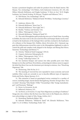 268
became a prominent kingdom and outlet for products from the Batak interior. Nik
Hassan, “Art, Archaeology,” 110; Wolters, Early Indonesian Commerce, 187, 193, 220;
Milner, Edwards McKinnon, and Tengku Luckman, “A Note on Aru,” 18–9; Tengku
Luckman, Sari Sejarah Serdang, 39; Hirosue,“Prophets and Followers,” 40–1.
35. Nik Hassan,“Art, Archaeology,” 109–10.
36. Edwards McKinnon,“Mediaeval Tamil,”89; Miksic,“Archaeology, Ceramics,”
292.
37. Anderson, Mission, 294.
38. Edwards McKinnon,“Kota Cina,” 9.
39. Edwards McKinnon,“New Light,” 86–7.
40. Reichle,“Violence and Serenity,” 216.
41. Miksic,“Heterogenetic Cities,” 111.
42. Edwards McKinnon,“Mediaeval Tamil,” 87.
43. The main Minangkabau gold-producing areas are in Tanah Datar. According
to Dobbin, the main route to the east coast from Buo and Sumpur Kudus was by water
or land to the headwaters of the Indragiri River and then overland to the headwaters
of a tributary of the Kampar Kiri. Dobbin, Islamic Revivalism, 60–1. Satyawati sug-
gests that Adityawarman moved his center to the Minangkabau highlands in order to
control the gold and camphor trade shipped to the Kampar and Batang Hari Rivers.
Satyawati,“Archaeology and History,” 9.
44. Christie,“Medieval Tamil-Language,” 259–63.
45. Casparis, Indonesian Palaeography, 69.
46. Miksic,“Heterogenetic Cities,” 111–2.
47. Leong,“Collecting Centres,” 29.
48. Soo mentions Kampar and Lamuri, but other possible ports were Pulau
Kompei on Aru Bay and Panai. Nevertheless, archaeological evidence seems to support
the belief that Kota Cina was the dominant port during its existence. Soo,“Dissolving
Hegemony,” 296.
49. Situmorang, Toba Na Sae, 41–2.
50. The meaning of marserak has now expanded to mean economic and social
mobility. Other words are currently in use to describe different types of migration.
Purba and Purba, Migrasi Spontan, 22–5.
51. This statement is based on genealogical stories contained in a number of
sources, including Sangti, Sejarah Batak; Hoetagaloeng, Poestaha Taringot; Boer, “Een
en Ander”; Keuning “Toba-Bataks”; Willer “Verzameling”; Dijk,“Eenige Aanteekenin-
gen”; and Neumann,“Bijdrage.”
52. Perret, La Formation, 56, 60.
53. Bellwood, Prehistory, 233.
54. See Perret, La Formation, 37, map“Karo Migrations according to Traditions.”
Sinaga also cites evidence that the Karo trace their roots to the Pakpak area, which in
turn acknowledges an origin in Toba. Sinaga, Leluhur, 46–7.
55. Westenberg,”Bataksche Rijkjes,” 603.
56. Edwards McKinnon, “Mediaeval Tamil,” 69; Edwards McKinnon, “New
Light,” 11, 22–4; Miksic,“Archaeology, Trade,” 254.
Notes to Pages 152–155
 