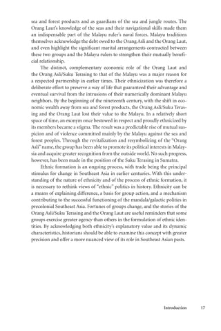 Introduction 17
sea and forest products and as guardians of the sea and jungle routes. The
Orang Laut’s knowledge of the seas and their navigational skills made them
an indispensable part of the Malayu ruler’s naval forces. Malayu traditions
themselves acknowledge the debt owed to the Orang Asli and the Orang Laut,
and even highlight the significant marital arrangements contracted between
these two groups and the Malayu rulers to strengthen their mutually benefi-
cial relationship.
The distinct, complementary economic role of the Orang Laut and
the Orang Asli/Suku Terasing to that of the Malayu was a major reason for
a respected partnership in earlier times. Their ethnicization was therefore a
deliberate effort to preserve a way of life that guaranteed their advantage and
eventual survival from the intrusions of their numerically dominant Malayu
neighbors. By the beginning of the nineteenth century, with the shift in eco-
nomic wealth away from sea and forest products, the Orang Asli/Suku Teras-
ing and the Orang Laut lost their value to the Malayu. In a relatively short
space of time, an exonym once bestowed in respect and proudly ethnicized by
its members became a stigma. The result was a predictable rise of mutual sus-
picion and of violence committed mainly by the Malayu against the sea and
forest peoples. Through the revitalization and resymbolizing of the “Orang
Asli”name, the group has been able to promote its political interests in Malay-
sia and acquire greater recognition from the outside world. No such progress,
however, has been made in the position of the Suku Terasing in Sumatra.
Ethnic formation is an ongoing process, with trade being the principal
stimulus for change in Southeast Asia in earlier centuries. With this under-
standing of the nature of ethnicity and of the process of ethnic formation, it
is necessary to rethink views of “ethnic” politics in history. Ethnicity can be
a means of explaining difference, a basis for group action, and a mechanism
contributing to the successful functioning of the mandala/galactic polities in
precolonial Southeast Asia. Fortunes of groups change, and the stories of the
Orang Asli/Suku Terasing and the Orang Laut are useful reminders that some
groups exercise greater agency than others in the formulation of ethnic iden-
tities. By acknowledging both ethnicity’s explanatory value and its dynamic
characteristics, historians should be able to examine this concept with greater
precision and offer a more nuanced view of its role in Southeast Asian pasts.
 