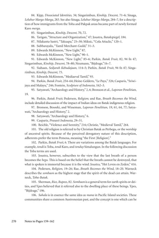 270
84. Kipp, Dissociated Identities, 34; Singarimbun, Kinship, Descent, 71–6; Sinaga,
Leluhur Marga-Marga, 283. See also Sinaga, Leluhur Marga-Marga, 284–7, for a descrip-
tion of how immigrants from the Toba and Pakpak areas became part of newly formed
Karo merga.
85. Singarimbun, Kinship, Descent, 70, 72.
86. Tarigan,“Structure and Organization,” 47; Joustra, Batakspiegel, 184.
87. Nilakanta Sastri,“Takuapa,” 25–30; Miksic,“Cola Attacks,” 120–1.
88. Subbarayalu,“Tamil Merchant-Guild,” 31–3.
89. Edwards McKinnon,“New Light,” 87.
90. Edwards McKinnon,“New Light,” 90–1.
91. Edwards McKinnon, “New Light,” 85–6; Parkin, Batak Fruit, 82, 94 fn 47;
Singarimbun, Kinship, Descent, 78–80; Neumann,“Bijdrage,”16–7.
92. Siahaan, Sedjarah Kebudajaan, 114–5; Parkin, Batak Fruit, 94 fn 47; Singa-
rimbun, Kinship, Descent, 75.
93. Edwards McKinnon,“Mediaeval Tamil,” 93.
94. Parkin, Batak Fruit, 254–64; Heine-Geldern,“Le Pays,” 326; Casparis,“Sriwi-
jaya and Malayu,” 246; Fontein, Sculpture of Indonesia, 162–3.
95. Satyawati,“Archaeology and History,”2, 6; Bronson et al., Laporan Penelitian,
19.
96. Parkin, Batak Fruit; Pederson, Religion; and Rae, Breath Becomes the Wind,
include detailed discussion of the impact of Indian ideas on Batak indigenous religion.
97. Bronson, Besoeki, and Wisseman, Laporan Penelitian, 19, 61, 64, 77; Satya-
wati,“Archaeology and History,” 2.
98. Satyawati,“Archaeology and History,” 6.
99. Casparis, Prasasti Indonesia, 29–31.
100. Reichle,“Violence and Serenity,” 216; Christie,“Medieval Tamil,” 264.
101. The old religion is referred to by Christian Batak as Perbegu, or the worship
of ancestral spirits. Because of the perceived derogatory nature of this description,
adherents prefer the term Pemena, meaning “the First [Religion].”
102. Parkin, Batak Fruit, 6. There are variations among the Batak languages. For
example, tondi is Toba, tendi Karo, and tenduy Simalungun. In the following discussion
the Toba terms are used.
103. Joustra, however, subscribes to the view that the last breath of a person
becomes the begu. This is based on the belief that the breath cannot be destroyed, that
what is spoken is immortal because it is the wind. Joustra,“Het Leven en Zeden,” 416.
104. Pedersen, Religion, 19–26; Rae, Breath Becomes the Wind, 18–20. Warneck
describes the sombaon as the highest stage that the spirit of the dead can attain. War-
neck, Toba-Batak.
105. Sherman, Rice, Rupees, 82. Sombaon is a general term for earth spirits or dei-
ties, and Ypes believed that it referred also to the dwelling place of these beings. Ypes,
“Bijdrage,” 196.
106. Sahala is in essence the same idea as mana in Pacific Island societies. These
communities share a common Austronesian past, and the concept is one which can be
Notes to Pages 159–162
 