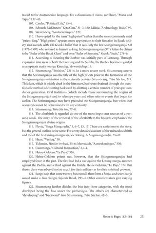 271
traced to the Austronesian language. For a discussion of mana, see Shore, “Mana and
Tapu,” 137–43.
107. Castles,“Political Life,” 13–4.
108. Edwards McKinnon“Kota Cina,” 31–3, 330; Miksic,“Archaeology, Trade,” 97.
109. Westenberg,“Aanteekeningen,” 227.
110. I have opted for the term“high priest”rather than the more commonly used
“priest-king.” “High priest” appears more appropriate to their function in Batak soci-
ety and accords with Uli Kozok’s belief that it was only the last Sisingamangaraja XII
(1875–1907) who referred to himself as king.In Sisingamangaraja XII’s letters he claims
to be “Ruler of the Batak Clans” and even “Ruler of Sumatra.” Kozok,“Seals,” 274–6.
111. According to Keuning the Borbor was initially part of Lontung. Through
expansion into areas of both the Lontung and the Sumba, the Borbor became regarded
as a separate major marga. Keuning, Verwantschap, 16.
112. Situmorang, “Position,” 221–4. In a more recent work, Situmorang asserts
that the Sorimangaraja was the title of the high priests prior to the formation of the
Sisingamangaraja institution in the sixteenth century. Situmorang, Toba Na Sae, 218.
This date, which is widely cited in the literature, has been obtained through the ques-
tionable method of counting backward by allotting a certain number of years per sun-
dut or generation. Oral traditions (which include those surrounding the origins of
the Sisingamangaraja) tend to telescope years and often refer to events that began far
earlier. The Sorimangaraja may have preceded the Sisingamangaraja, but when that
occurred cannot be determined with any certainty.
113. Situmorang, Toba Na Sae, 77–8.
114. The afterbirth is regarded as one of the most important sources of a per-
son’s tondi. The story of the removal of the afterbirth to the heavens emphasizes the
Sisingamangaraja’s divine origins.
115. Pleyte, “Singa Mangaradja,” 3, 6–7, 15, 17. There are variations to the story,
but the general outline is the same. For a very detailed account of the miraculous birth
and life of the first Sisingamangaraja, see Tobing, Si Singamangaradja, 23–47.
116. Haan,“Verslag,” 30.
117. Tideman, Hindoe-invloed, 25–6; Meerwaldt,“Aanteekeningen,” 530.
118. Cummings,“Cultural Interaction,” 63–4.
119. Heine-Geldern,“Le Pays,” 376.
120. Heine-Geldern points out, however, that the Sisingamangarajas had
employed force in the past. The first had led a war against the Lotung marga, another
against the Padris, and a third against the Dutch. Heine-Geldern, “Le Pays,” 374. But
these rulers were obeyed not so much for their military as for their spiritual prowess.
121. Sangti says that some twenty huta would then form a horja, and seven horja
would make a bius. Sangti, Sejarah Batak, 293–4. Other commentators give varying
figures.
122. Situmorang further divides the bius into three categories, with the most
developed being the bius under the parbaringin. The others are characterized as
“developing” and “backward” bius. Situmorang, Toba Na Sae, 42–3.
Notes to Pages 162–164
 