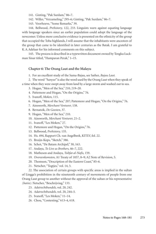 273
141. Ginting,“Pak Surdam,” 86–7.
142. Willer,“Verzameling,” 295–6; Ginting,“Pak Surdam,” 86–7.
143. Voorhoeve,“Some Remarks,” 39.
144. Bellwood, Prehistory, 122, 233. Linguists warn against equating language
with language speakers since an earlier population could adopt the language of the
newcomer. Unless more conclusive evidence is presented on the ethnicity of the group
that occupied the Toba highlands, I will assume that the inhabitants were ancestors of
the group that came to be identified in later centuries as the Batak. I am grateful to
K.A.Adelaar for his informed comments on this subject.
145. The process is described in a typewritten document owned by Tengku Luck-
man Sinar titled,“Hamparan Perak,” 1–15.
Chapter 6: The Orang Laut and the Malayu
1. For an excellent study of the Sama-Bajau, see Sather, Bajau Laut.
2. The word “hanyut” is also the word used by the Orang Laut when they speak of
a time when they were swept away from land by a large storm and washed out to sea.
3. Hogan,“Men of the Sea,” 210, 219–20.
4. Pattemore and Hogan,“On the Origins,” 76.
5. Ivanoff, Moken, 115.
6. Hogan,“Men of the Sea,” 207; Pattemore and Hogan,“On the Origins,” 76.
7. Ainsworth, Merchant Venturer, 138.
8. Bernatzik, De Geesten, 37.
9. Hogan,“Men of the Sea,” 210.
10. Ainsworth, Merchant Venturer, 21–2.
11. Ivanoff,“Les Moken,” 27.
12. Pattemore and Hogan,“On the Origins,” 76.
13. Bellwood, Prehistory, 135.
14. Hs. 494, Rapport Ch. van Angelbeek, KITLV, fol. 22.
15. Bruijn-Kops,“Sketch,” 386.
16. Schot,“De Batam Archipel,” 30, 163.
17. Andaya, To Live as Brothers, 46–7, 222.
18. Matheson and Andaya, Tuhfat al-Nafis, 159.
19. Overeenkomsten, A1 Treaty of 1857, 8–9; A2 Note of Revision, 5.
20. Thomson,“Description of the Eastern Coast,” 85–6.
21. Netscher,“Togtjes,” vol. 14, 5.
22. The association of certain groups with specific areas is implied in the sultan
of Lingga’s prohibition in the nineteenth century of movements of people from one
Orang Laut group to another without the approval of the sultan or his representative
(batin). Netscher,“Beschrijving,” 133.
23. Adatrechtbundels, vol. 20, 242.
24. Adatrechtbundels, vol. 20, 244–5.
25. Ivanoff,“Les Moken,” 11–14.
26. Chou,“Contesting,” 613–4, 618.
Notes to Pages 168–181
 