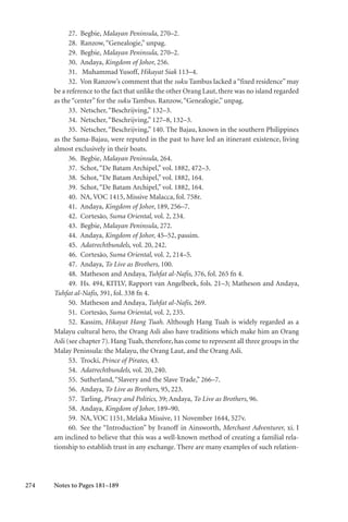 274
27. Begbie, Malayan Peninsula, 270–2.
28. Ranzow,“Genealogie,” unpag.
29. Begbie, Malayan Peninsula, 270–2.
30. Andaya, Kingdom of Johor, 256.
31. Muhammad Yusoff, Hikayat Siak 113–4.
32. Von Ranzow’s comment that the suku Tambus lacked a“fixed residence” may
be a reference to the fact that unlike the other Orang Laut, there was no island regarded
as the “center” for the suku Tambus. Ranzow,“Genealogie,” unpag.
33. Netscher,“Beschrijving,” 132–3.
34. Netscher,“Beschrijving,” 127–8, 132–3.
35. Netscher, “Beschrijving,” 140. The Bajau, known in the southern Philippines
as the Sama-Bajau, were reputed in the past to have led an itinerant existence, living
almost exclusively in their boats.
36. Begbie, Malayan Peninsula, 264.
37. Schot,“De Batam Archipel,” vol. 1882, 472–3.
38. Schot,“De Batam Archipel,” vol. 1882, 164.
39. Schot,“De Batam Archipel,” vol. 1882, 164.
40. NA, VOC 1415, Missive Malacca, fol. 758r.
41. Andaya, Kingdom of Johor, 189, 256–7.
42. Cortesão, Suma Oriental, vol. 2, 234.
43. Begbie, Malayan Peninsula, 272.
44. Andaya, Kingdom of Johor, 45–52, passim.
45. Adatrechtbundels, vol. 20, 242.
46. Cortesão, Suma Oriental, vol. 2, 214–5.
47. Andaya, To Live as Brothers, 100.
48. Matheson and Andaya, Tuhfat al-Nafis, 376, fol. 265 fn 4.
49. Hs. 494, KITLV, Rapport van Angelbeek, fols. 21–3; Matheson and Andaya,
Tuhfat al-Nafis, 391, fol. 338 fn 4.
50. Matheson and Andaya, Tuhfat al-Nafis, 269.
51. Cortesão, Suma Oriental, vol. 2, 235.
52. Kassim, Hikayat Hang Tuah. Although Hang Tuah is widely regarded as a
Malayu cultural hero, the Orang Asli also have traditions which make him an Orang
Asli (see chapter 7). Hang Tuah, therefore, has come to represent all three groups in the
Malay Peninsula: the Malayu, the Orang Laut, and the Orang Asli.
53. Trocki, Prince of Pirates, 43.
54. Adatrechtbundels, vol. 20, 240.
55. Sutherland,“Slavery and the Slave Trade,” 266–7.
56. Andaya, To Live as Brothers, 95, 223.
57. Tarling, Piracy and Politics, 39; Andaya, To Live as Brothers, 96.
58. Andaya, Kingdom of Johor, 189–90.
59. NA, VOC 1151, Melaka Missive, 11 November 1644, 527v.
60. See the “Introduction” by Ivanoff in Ainsworth, Merchant Adventurer, xi. I
am inclined to believe that this was a well-known method of creating a familial rela-
tionship to establish trust in any exchange. There are many examples of such relation-
Notes to Pages 181–189
 
