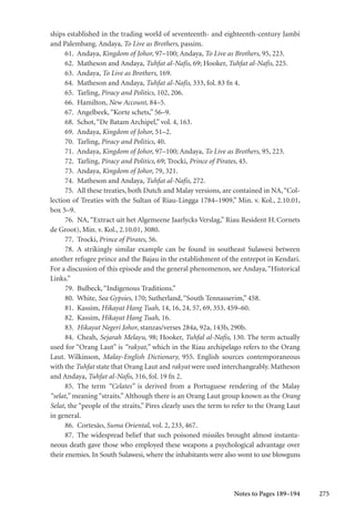 275
ships established in the trading world of seventeenth- and eighteenth-century Jambi
and Palembang. Andaya, To Live as Brothers, passim.
61. Andaya, Kingdom of Johor, 97–100; Andaya, To Live as Brothers, 95, 223.
62. Matheson and Andaya, Tuhfat al-Nafis, 69; Hooker, Tuhfat al-Nafis, 225.
63. Andaya, To Live as Brothers, 169.
64. Matheson and Andaya, Tuhfat al-Nafis, 333, fol. 83 fn 4.
65. Tarling, Piracy and Politics, 102, 206.
66. Hamilton, New Account, 84–5.
67. Angelbeek,“Korte schets,” 56–9.
68. Schot,“De Batam Archipel,” vol. 4, 163.
69. Andaya, Kingdom of Johor, 51–2.
70. Tarling, Piracy and Politics, 40.
71. Andaya, Kingdom of Johor, 97–100; Andaya, To Live as Brothers, 95, 223.
72. Tarling, Piracy and Politics, 69; Trocki, Prince of Pirates, 45.
73. Andaya, Kingdom of Johor, 79, 321.
74. Matheson and Andaya, Tuhfat al-Nafis, 272.
75. All these treaties, both Dutch and Malay versions, are contained in NA,“Col-
lection of Treaties with the Sultan of Riau-Lingga 1784–1909,” Min. v. Kol., 2.10.01,
box 5–9.
76. NA, “Extract uit het Algemeene Jaarlycks Verslag,” Riau Resident H.Cornets
de Groot), Min. v. Kol., 2.10.01, 3080.
77. Trocki, Prince of Pirates, 56.
78. A strikingly similar example can be found in southeast Sulawesi between
another refugee prince and the Bajau in the establishment of the entrepot in Kendari.
For a discussion of this episode and the general phenomenon, see Andaya,“Historical
Links.”
79. Bulbeck,“Indigenous Traditions.”
80. White, Sea Gypsies, 170; Sutherland,“South Tennasserim,” 458.
81. Kassim, Hikayat Hang Tuah, 14, 16, 24, 57, 69, 353, 459–60.
82. Kassim, Hikayat Hang Tuah, 16.
83. Hikayat Negeri Johor, stanzas/verses 284a, 92a, 143b, 290b.
84. Cheah, Sejarah Melayu, 98; Hooker, Tuhfal al-Nafis, 130. The term actually
used for “Orang Laut” is “rakyat,” which in the Riau archipelago refers to the Orang
Laut. Wilkinson, Malay-English Dictionary, 955. English sources contemporaneous
with the Tuhfat state that Orang Laut and rakyat were used interchangeably. Matheson
and Andaya, Tuhfat al-Nafis, 316, fol. 19 fn 2.
85. The term “Celates” is derived from a Portuguese rendering of the Malay
“selat,” meaning “straits.” Although there is an Orang Laut group known as the Orang
Selat, the “people of the straits,” Pires clearly uses the term to refer to the Orang Laut
in general.
86. Cortesão, Suma Oriental, vol. 2, 233, 467.
87. The widespread belief that such poisoned missiles brought almost instanta-
neous death gave those who employed these weapons a psychological advantage over
their enemies. In South Sulawesi, where the inhabitants were also wont to use blowguns
Notes to Pages 189–194
 