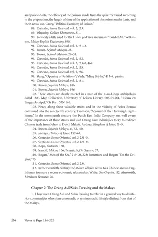 276
and poison darts, the efficacy of the poisons made from the ipoh tree varied according
to the preparation, the length of time of the application of the poison on the darts, and
their actual use. Carey,“Political Economy of Poison.”
88. Cortesão, Suma Oriental, vol. 2, 233.
89. Wheatley, Golden Khersonese, 311.
90. Formerly a title used for the Hindu god Siva and meant“Lord of All.”Wilkin-
son, Malay-English Dictionary, 890.
91. Cortesão, Suma Oriental, vol. 2, 231–3.
92. Brown, Sejarah Melayu, 28.
93. Brown, Sejarah Melayu, 29–31.
94. Cortesão, Suma Oriental, vol. 2, 232.
95. Cortesão, Suma Oriental, vol. 2, 233–8, 469.
96. Cortesão, Suma Oriental, vol. 2, 235.
97. Cortesão, Suma Oriental, vol. 2, 236.
98. Wang,“Opening of Relations”; Wade,“Ming Shi-lu,” 413–4, passim.
99. Cortesão, Suma Oriental, vol. 2, 281.
100. Brown, Sejarah Melayu, 186.
101. Brown, Sejarah Melayu, 196.
102. These straits are clearly marked in a map of the Riau-Lingga archipelago
dated 1883. Map Collection, University of Leiden Library, 006-05-004, “Riouw en
Lingga Archipel,” Os Port. 57N 146.
103. Piracy along these valuable straits and in the vicinity of Pedra Branca
continued into the nineteenth century. Thomson, “Account of the Horsburgh Light-
house.” In the seventeenth century the Dutch East India Company was well aware
of the importance of these straits and used Orang Laut techniques to try to redirect
Chinese trade from Johor to Dutch Melaka. Andaya, Kingdom of Johor, 71–5.
104. Brown, Sejarah Melayu, xi, 62, 160.
105. Andaya, History of Johor, 157–60.
106. Cortesão, Suma Oriental, vol. 2, 231–5.
107. Cortesão, Suma Oriental, vol. 2, 236–8.
108. Hope, Outcasts, 160.
109. Ivanoff, Moken, 106; Bernatzik, De Geesten, 37.
110. Hogan,“Men of the Sea,” 219–20, 223; Pattemore and Hogan,“On the Ori-
gins,” 75.
111. Cortesão, Suma Oriental, vol. 2, 234.
112. In the twentieth century the Moken offered wives to a Chinese and an Eng-
lishman to assure a secure economic relationship. White, Sea Gypsies, 112; Ainsworth,
Merchant Venturer, 76.
Chapter 7: The Orang Asli/Suku Terasing and the Malayu
1. I have used Orang Asli and Suku Terasing to refer in a general way to all inte-
rior communities who share a nomadic or seminomadic lifestyle distinct from that of
the Malayu.
Notes to Pages 194–202
 