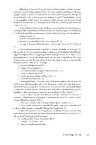 277
2. The origin of the term “Semang” is most likely the northern Aslian “semaaq,”
meaning “people” or “human being.” Senoi in Temiar and Seng-oi in Semai both mean
“people.” Semai is a term the Temiar use for their southern neighbors, though the
Semai themselves refer to their group collectively as “Seng-oi.” There has been a variety
of names applied to the Semai in the literature, but the practice is for the group to call
themselves by the name of their village or territory. Edo, “Claiming Our Ancestors’
Lands,” 10, 17–8.
3. In the early twentieth century, Schebesta commented that the areas regarded as
Semang country included lands from Chaiya and Ulu Patani (Singora and Patthalung)
to Kedah and to mid-Perak and northern Pahang. Schebesta, Among the Forest Dwarfs.
4. Evans, Semang, 13.
5. Rambo, Primitive Polluters, 44.
6. Rambo, Primitive Polluters, 38; Evans, Semang, 11, 13.
7. Quoted in Benjamin, “Introduction” to Schebesta, Among the Forest Dwarfs,
viii.
8. Benjamin has maintained this view in a number of works, particularly in “In
the Long Term.” A more recent formulation is found in his “On Being Tribal.” Rambo
supports this perspective by suggesting that the “Semang” evolved out of a basic Mon-
goloid population in relatively recent times after the rise of agriculture. The latter
development ensured a distinctive lifestyle from the other two patterns described by
Benjamin. Rambo,“Why Are the Semang?”
9. Benjamin,“On Being Tribal,” 6.
10. Logan,“Orang Benua,” 247.
11. Quoted in Skeat and Blagden, Pagan Races, vol. 1, 521.
12. Evans,“Notes on the Sakai,” 23.
13. Schebesta, Among the Forest Dwarfs, 83, 149.
14. Endicott,“Batek History,” 49.
15. Among the Kintak, a Semang group from northern Perak, there is a specific
word, tempet, which is used to refer to the forested area where they and their ances-
tors have foraged. Among their most precious possessions in the tempet are the Ipoh
(Antiaris toxicaria Leschenault) trees, from which they extract the poisonous sap that
is applied to their blowgun darts used for hunting. Razha,“As the Forests,” 76.
16. In cases where it is rare and difficult to locate a specific product, such as
camphor, a taboo language is employed to assure the success of the venture. Dentan,
“Semai-Malay Ethnobotany,” 178–9.
17. Nicholas, Orang Asli, 32–3; Williams-Hunt,“Land Conflicts,” 36–7.
18. From an official document issued by the Social Department of the Province
of Riau in 1991, quoted in Djatmiko,“Masyarakat Traditional,” 34.
19. The ethnicization of the Orang Asli on the Malay Peninsula may have had
some influence on advocates, for there is now the occasional use of “Orang Asli” to
refer to Suku Terasing groups in Indonesia.
20. Sandbukt,“Precolonial Populations, 43–4.
21. Dongen,“De Koeboes,” 185.
22. Sager, personal communication.
Notes to Pages 203–205
 