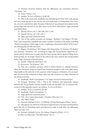 278
23. Persoon, however, believes that the differences are overstated. Persoon,
“Vluchten,” 142.
24. Santy,“Schets,” 161.
25. Andaya, To Live as Brothers, 14, 89–90.
26. This is the name that Sandbukt was told during his brief visit to the group,
but since many groups in the interior use such endonyms as Orang Batin Five, Nine,
etc., it is not a satisfactory label. Because of the lack of any adequate description of the
group, Sager has decided to use that name in his Ph.D. dissertation. Sager, personal
communication.
27. Hasselt, Reizen, vol. 1, 199–200, 236–7, 240.
28. Hasselt, Reizen, vol. 1, 85, 236–7.
29. Sager, personal communication.
30. Two of the earliest accounts are Dongen, “Koeboes,” and Hagen, “De Koe-
boes”and Orang Kubu. Sandbukt has made a number of studies of the Kubu, including
“Kubu Conceptions,”while Sager is now completing a dissertation titled“If We Cross.”
See bibliography for full references.
31. Hagen,“De Koeboes,” 945; Hagen, Die Orang Kubu, 13; Persoon,“De Kubu,”
453; Persoon, “Vluchten,” 142. According to Sager, the Orang Rimba regard the ele-
phant and the rhinoceros as gods and thus have strong taboos against killing them.
Both animals are no longer found in the wild in the areas used by the Orang Rimba
today. Sager, personal communication.
32. Porath,“When the Bird Flies,” 214.
33. Keereweer,“De Koeboes,” 363.
34. This was a familiar scenario, which is better known in colonial literature
when the Europeans began to regard non-European peoples in the same light, hence
dispensable to the interests of the superior white European civilization. For an excel-
lent account of the evolution of these ideas over the centuries, see Adas, Machines as
the Measures of Men.
35. Sandbukt,“Kubu Conceptions,” 2–4; Sager, personal communication.
36. Dongen, “Koeboes,” 190–1. This is the tradition, but historically contact
between the Orang Rimba and the outside world was far older. For an extensive dis-
cussion of this legendary queen, see Andaya, To Live as Brothers.
37. Andaya, To Live as Brothers, 82, 89.
38. Sandbukt,“Kubu Conceptions,” 4.
39. Sager, personal communication.
40. VOC 1517, Letter from Jambi, 2 October 1692, fol. 172v.
41. Oki,“River Trade.”
42. Barnard, Multiple Centres, 32; Effendy,“Orang Petalangan of Riau,” 364–6.
43. One group was said to be of Javanese origin because a Javanese patih had been
given the title of dulubalang besar and allowed to settle in Siak. Rijn van Alkemade,
“Reis van Siak,” 136.
44. Barnard, Multiple Centres, 20; Andaya, Kingdom of Johor, 111–2.
45. Rijn van Alkemade,“Het Rijk Gassip,” 222–5.
Notes to Pages 205–210
 