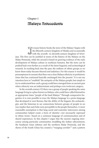 18
Chapter 1
Malayu Antecedents
I
n many history books the story of the Malayu1
begins with
the fifteenth-century kingdom of Melaka and occasionally
with the seventh- to eleventh-century kingdom of Sriwi-
jaya. The first can be justified in terms of the history of the Malayu on the
Malay Peninsula, while the second is based on growing evidence of the early
development of Malayu culture in southeast Sumatra. But the story can be
pushed back even further as a result of the latest linguistic and archaeological
research. In reaching back into the past, the outlines of ethnic groups as we
know them today become blurred and indistinct. For this reason it would be
presumptuous to assume that there was a clear Malayu ethnicity in prehistoric
times that has continued basically unchanged into the present.2
It is not my
intention here to “establish” the antiquity of the Malayu people, but simply to
try to understand how such a group could have emerged from an ancient past
where ethnicity was an indeterminate and perhaps even irrelevant category.
In the seventh century CE there was a group of people speaking the same
language living in a place known as Malayu, who could have called themselves
at appropriate times “people of the land Malayu.” Through comparative lin-
guistics it is even possible to trace the Malayu language to a proto-language
that developed in west Borneo. But the ability of the linguist, the archaeolo-
gist, and the historian to see connections between groups of people in no
way implies that such links were perceptible to the people themselves. A more
reasonable assumption is that long social and economic intercourse among
communities helped create a form of identity—not necessarily expressed
in ethnic terms—based on a common language of communication and of
shared experiences. In this chapter I argue that the ancient ongoing inter-
course among particular communities straddling the Indian subcontinent,
the Southeast Asian isthmus and the northern Malay Peninsula, and the
shores of the South China Sea created a “voyaging corridor”3
and a pattern
 