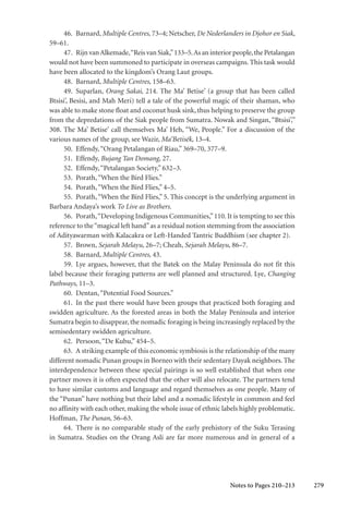 279
46. Barnard, Multiple Centres, 73–4; Netscher, De Nederlanders in Djohor en Siak,
59–61.
47. Rijn vanAlkemade,“Reis van Siak,”133–5.As an interior people,the Petalangan
would not have been summoned to participate in overseas campaigns. This task would
have been allocated to the kingdom’s Orang Laut groups.
48. Barnard, Multiple Centres, 158–63.
49. Suparlan, Orang Sakai, 214. The Ma’ Betise’ (a group that has been called
Btsisi’, Besisi, and Mah Meri) tell a tale of the powerful magic of their shaman, who
was able to make stone float and coconut husk sink, thus helping to preserve the group
from the depredations of the Siak people from Sumatra. Nowak and Singan, “Btsisi’,”
308. The Ma’ Betise’ call themselves Ma’ Heh, “We, People.” For a discussion of the
various names of the group, see Wazir, Ma’Betisék, 13–4.
50. Effendy,“Orang Petalangan of Riau,” 369–70, 377–9.
51. Effendy, Bujang Tan Domang, 27.
52. Effendy,“Petalangan Society,” 632–3.
53. Porath,“When the Bird Flies.”
54. Porath,“When the Bird Flies,” 4–5.
55. Porath,“When the Bird Flies,” 5. This concept is the underlying argument in
Barbara Andaya’s work To Live as Brothers.
56. Porath,“Developing Indigenous Communities,”110. It is tempting to see this
reference to the“magical left hand”as a residual notion stemming from the association
of Adityawarman with Kalacakra or Left-Handed Tantric Buddhism (see chapter 2).
57. Brown, Sejarah Melayu, 26–7; Cheah, Sejarah Melayu, 86–7.
58. Barnard, Multiple Centres, 43.
59. Lye argues, however, that the Batek on the Malay Peninsula do not fit this
label because their foraging patterns are well planned and structured. Lye, Changing
Pathways, 11–3.
60. Dentan,“Potential Food Sources.”
61. In the past there would have been groups that practiced both foraging and
swidden agriculture. As the forested areas in both the Malay Peninsula and interior
Sumatra begin to disappear, the nomadic foraging is being increasingly replaced by the
semisedentary swidden agriculture.
62. Persoon,“De Kubu,” 454–5.
63. A striking example of this economic symbiosis is the relationship of the many
different nomadic Punan groups in Borneo with their sedentary Dayak neighbors. The
interdependence between these special pairings is so well established that when one
partner moves it is often expected that the other will also relocate. The partners tend
to have similar customs and language and regard themselves as one people. Many of
the “Punan” have nothing but their label and a nomadic lifestyle in common and feel
no affinity with each other, making the whole issue of ethnic labels highly problematic.
Hoffman, The Punan, 56–63.
64. There is no comparable study of the early prehistory of the Suku Terasing
in Sumatra. Studies on the Orang Asli are far more numerous and in general of a
Notes to Pages 210–213
 