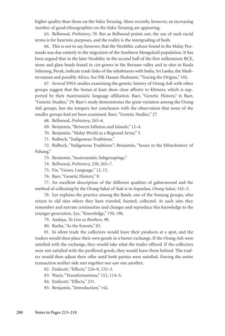 280
higher quality than those on the Suku Terasing. More recently, however, an increasing
number of good ethnographies on the Suku Terasing are appearing.
65. Bellwood, Prehistory, 70. But as Bellwood points out, the use of such racial
terms is for heuristic purposes, and the reality is the intergrading of both.
66. This is not to say, however, that the Neolithic culture found in the Malay Pen-
insula was due entirely to the migration of the Southern Mongoloid population. It has
been argued that in the later Neolithic in the second half of the first millennium BCE,
stone and glass beads found in cist-graves in the Bernam valley and in sites in Kuala
Selinsing, Perak, indicate trade links of the inhabitants with India, Sri Lanka, the Medi-
terranean and possibly Africa. See Nik Hassan Shuhaimi,“Tracing the Origins,” 102.
67. Several DNA studies examining the genetic history of Orang Asli with other
groups suggest that the Semai at least show close affinity to Khmers, which is sup-
ported by their Austroasiatic language affiliation. Baer, “Genetic History,” 6; Baer,
“Genetic Studies,” 29. Baer’s study demonstrates the great variation among the Orang
Asli groups, but she tempers her conclusion with the observation that none of the
smaller groups had yet been examined. Baer,“Genetic Studies,” 27.
68. Bellwood, Prehistory, 265–6.
69. Benjamin,“Between Isthmus and Islands,” 12–4.
70. Benjamin,“Malay World as a Regional Array,” 3.
71. Bulbeck,“Indigenous Traditions.”
72. Bulbeck, “Indigenous Traditions”; Benjamin, “Issues in the Ethnohistory of
Pahang.”
73. Benjamin,“Austroasiatic Subgroupings.”
74. Bellwood, Prehistory, 258, 265–7.
75. Fix,“Genes, Language,” 12, 15.
76. Baer,“Genetic History,” 8.
77. An excellent description of the different qualities of gaharuwood and the
method of collecting by the Orang Sakai of Siak is in Suparlan, Orang Sakai, 142–3.
78. Lye explains the practice among the Batek, one of the Semang groups, who
return to old sites where they have traveled, hunted, collected. At such sites they
remember and narrate continuities and changes and reproduce this knowledge to the
younger generation. Lye,“Knowledge,” 150, 196.
79. Andaya, To Live as Brothers, 90.
80. Razha,“As the Forests,” 83.
81. In silent trade the collectors would leave their products at a spot, and the
traders would then place their own goods in a barter exchange. If the Orang Asli were
satisfied with the exchange, they would take what the trader offered. If the collectors
were not satisfied with the proffered goods, they would leave them behind. The trad-
ers would then adjust their offer until both parties were satisfied. During the entire
transaction neither side met together nor saw one another.
82. Endicott,“Effects,” 226–9, 232–3.
83. Wazir,“Transformations,” 112, 114–5.
84. Endicott,“Effects,” 231.
85. Benjamin,“Introduction,” viii.
Notes to Pages 213–218
 