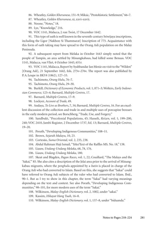 281
86. Wheatley, Golden Khersonese, 151–9; Miksic,“Protohistoric Settlement,” 66–7.
87. Wheatley, Golden Khersonese, xi, xxvi–xxvii.
88. Noone,“Notes,” 18.
89. Lye,“Knowledge,” 216.
90. VOC 1141, Malacca, J.van Twist, 17 December 1642.
91. This type of oath is well known in the seventh-century Sriwijaya inscriptions,
including the Ligor [Nakhon Si Thammarat] Inscription of 775. Acquaintance with
this form of oath taking may have spread to the Orang Asli population on the Malay
Peninsula.
92. A subsequent report from Melaka in October 1643 simply noted that the
people of Tampin, an area settled by Minangkabaus, had killed some Benuas. VOC
1141, Malacca, van Vliet, 4 October 1643, 651r.
93. VOC 1141,Malacca,Report by Syahbandar Jan Menie on visit to the“Wilden”
[Orang Asli], 21 September 1642, fols. 275v–276v. The report was also published by
P.A.Leupe in BKI 8 (1862), 127–33.
94. Tachimoto, Orang Hulu, 76–7.
95. Tachimoto, Orang Hulu, 29–30.
96. Burkill, Dictionary of Economic Products, vol. 1, 871–3; Wolters, Early Indone-
sian Commerce, 123–4; Barnard, Multiple Centres, 17.
97. Barnard, Multiple Centres, 17–9.
98. Lockyer, Account of Trade, 49.
99. Andaya, To Live as Brothers, 7, 34; Barnard, Multiple Centres, 16. For an excel-
lent discussion of the collection and trade in and multiple uses of porcupine bezoars
in the early modern period, see Borschberg,“Trade, Use, and Forgery.”
100. Sandbukt, “Precolonial Populations, 45; Hasselt, Reizen, vol. 1, 199–200,
240; VOC 2410, Jambi Register, 2 December 1737, fol. 13; Barnard, Multiple Centres,
19–20.
101. Porath,“Developing Indigenous Communities,” 108–11.
102. Brown, Sejarah Malayu, 10, 23.
103. Cortesão, Suma Oriental, vol. 2, 235, 238.
104. Abdul Rahman Haji Ismail,“Teks/Text of the Raffles MS. No. 18,” 138.
105. Liauw, Undang-Undang Melaka, 68, 78, 176.
106. Liauw, Undang-Undang Melaka, 180.
107. Skeat and Blagden, Pagan Races, vol. 1, 22; Couillard, “The Malays and the
‘Sakai,’” 85. She also cites a description of the Jelai area prior to the arrival of Minang-
kabau migrants, where the penghulu appointed by a batin is placed in charge of the
Orang Asli who had converted to Islam. Based on this, she suggests that “Sakai” could
have referred to Orang Asli subjects of the ruler who had converted to Islam. Ibid.,
90–1. But as I try to show in this chapter, the term “Sakai” had varying meanings
depending on the text and context. See also Porath, “Developing Indigenous Com-
munities,” 98–101, for more modern uses of the term “Sakai.”
108. Wilkinson, Malay-English Dictionary, vol. 2, 1002, under “sakai.”
109. Kassim, Hikayat Hang Tuah, 16–8.
110. Wilkinson, Malay-English Dictionary, vol. 1, 137–8, under “biduanda.”
Notes to Pages 218–224
 