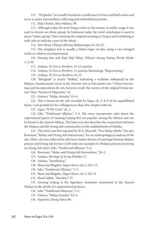 282
111. “Pengkalan” are usually located at a confluence of rivers and land routes and
serve as major intermediary collecting and redistribution points.
112. Raja Chulan, Misa Malayu, 99.
113. Although today the term bangsa refers to the nation, in earlier usage it was
used to denote an ethnic group. In Indonesia today the word sukubangsa is used to
mean “ethnic group,” thus retaining the original meaning of bangsa and combining it
with suku to indicate a part of the whole.
114. Sitti Hawa, Hikayat Merong Mahawangsa, 61, 63, 67.
115. The penglipur lara is usually a blind singer of tales using a two-stringed
violin or rebab as accompaniment.
116. Pawang Ana and Raja Haji Yahya, Hikayat Awang Sulong Merah Muda,
1–3, 50.
117. Andaya, To Live as Brothers, 10–13, passim.
118. Andaya, To Live as Brothers, 11, passim; Barendregt,“Representing.”
119. Andaya, To Live as Brothers, 10–13.
120. “Mengkah” is clearly “Mekka,” indicating a tradition influenced by the
Malayu. Anachronisms occur in the chermor, but as Edo points out, “[t]hese borrow-
ings and incorporations do not, however, erode the essence of the original Semai sto-
ries.” Edo,“Stories of Migration,” 42.
121. Gianno,“Malay, Semelai,” 63–4.
122. This is based on the tale recorded by Sager, ch. 3: 8–9 of his unpublished
thesis. I am grateful for his willingness to share this chapter with me.
123. Sager,“If We Cross,” ch. 3.
124. Edo, “Traditional Alliance,” 3–5. The story incorporates tales about the
supernatural queen of Gunung Ledang that are popular among the Malayu and can
be found in the Sejarah Melayu. The latter text also describes the cooperation between
the Malayu and the Orang Asli communities in the establishment of Melaka.
125. This story was first reported by W.E.Maxwell,“Two Malay Myths.” See also
Roseman, “Malay and Orang Asli Interactions,” for an anthropological analysis of the
tale. Other chermor collected by Edo have similar themes of marriage between Malayu
princes and Orang Asli women (with only one example of a Malayu princess marrying
an Orang Asli man). Edo,“Traditional Alliance,” 5–6.
126. Roseman,“Malay and Orang Asli Interactions,” 20–2.
127. Andaya, Heritage of Arung Palakka, 12.
128. Andaya,“Installation.”
129. Skeat and Blagden, Pagan Races, vol. 2, 267–73.
130. Edo,“Traditional Alliance,” 3–5.
131. Skeat and Blagden, Pagan Races, vol. 2, 267–9.
132. Hood Salleh,“Morality,” 57.
133. Gunung Ledang is the legendary mountain mentioned in the Sejarah
Malayu as the abode of a supernatural princess.
134. Edo,“Traditional Alliances,” 3–5.
135. Gianno,“Malay Semelai,” 63–4.
136. Suparlan, Orang Sakai, 80.
Notes to Pages 224–230
 