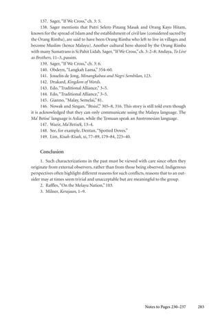 283
137. Sager,“If We Cross,” ch. 3: 5.
138. Sager mentions that Putri Selero Pinang Masak and Orang Kayo Hitam,
known for the spread of Islam and the establishment of civil law (considered sacred by
the Orang Rimba), are said to have been Orang Rimba who left to live in villages and
become Muslim (hence Malayu). Another cultural hero shared by the Orang Rimba
with many Sumatrans is Si Pahit Lidah. Sager,“If We Cross,”ch. 3: 2–8; Andaya, To Live
as Brothers, 11–3, passim.
139. Sager,“If We Cross,” ch. 3: 6.
140. Obdeyn,“Langkah Lama,” 354–60.
141. Josselin de Jong, Minangkabau and Negri Sembilan, 123.
142. Drakard, Kingdom of Words.
143. Edo,“Traditional Alliance,” 3–5.
144. Edo,“Traditional Alliance,” 3–5.
145. Gianno,“Malay, Semelai,” 81.
146. Nowak and Singan, “Btsisi’,” 305–8, 316. This story is still told even though
it is acknowledged that they can only communicate using the Malayu language. The
Ma’ Betise’ language is Aslian, while the Temuan speak an Austronesian language.
147. Wazir, Ma’Betisék, 13–4.
148. See, for example, Dentan,“Spotted Doves.”
149. Lim, Kisah-Kisah, xi, 77–89, 179–84, 225–40.
Conclusion
1. Such characterizations in the past must be viewed with care since often they
originate from external observers, rather than from those being observed. Indigenous
perspectives often highlight different reasons for such conflicts, reasons that to an out-
sider may at times seem trivial and unacceptable but are meaningful to the group.
2. Raffles,“On the Melayu Nation,” 103.
3. Milner, Kerajaan, 1–9.
Notes to Pages 230–237
 