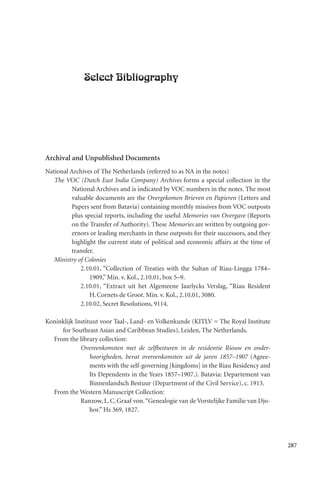 287
Select Bibliography
Archival and Unpublished Documents
National Archives of The Netherlands (referred to as NA in the notes)
The VOC (Dutch East India Company) Archives forms a special collection in the
National Archives and is indicated by VOC numbers in the notes. The most
valuable documents are the Overgekomen Brieven en Papieren (Letters and
Papers sent from Batavia) containing monthly missives from VOC outposts
plus special reports, including the useful Memories van Overgave (Reports
on the Transfer of Authority). These Memories are written by outgoing gov-
ernors or leading merchants in these outposts for their successors, and they
highlight the current state of political and economic affairs at the time of
transfer.
Ministry of Colonies
2.10.01, “Collection of Treaties with the Sultan of Riau-Lingga 1784–
1909,” Min. v. Kol., 2.10.01, box 5–9.
2.10.01, “Extract uit het Algemeene Jaarlycks Verslag, “Riau Resident
H.Cornets de Groot. Min. v. Kol., 2.10.01, 3080.
2.10.02, Secret Resolutions, 9114.
Koninklijk Instituut voor Taal-, Land- en Volkenkunde (KITLV = The Royal Institute
for Southeast Asian and Caribbean Studies), Leiden, The Netherlands.
From the library collection:
Overeenkomsten met de zelfbesturen in de residentie Riouw en onder-
hoorigheden, bevat overeenkomsten uit de jaren 1857–1907 (Agree-
ments with the self-governing [kingdoms] in the Riau Residency and
Its Dependents in the Years 1857–1907.). Batavia: Departement van
Binnenlandsch Bestuur (Department of the Civil Service), c. 1913.
From the Western Manuscript Collection:
Ranzow, L.C.Graaf von.“Genealogie van de Vorstelijke Familie van Djo-
hor.” Hs 369, 1827.
 