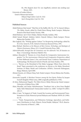 288 Select Bibliography
Hs. 494, Rapport door Ch. van Angelbeek, omtrent zijn zending naar
Riouw, 1825.
University of Leiden Library
Eastern Manuscript Section
Hikayat Negeri Johor. Cod. Or. 3322
Sya’ir Perang Johor. Cod. Or. 1761
Published Sources
Abdul Rahman Haji Ismail. “Teks/Text of the Raffles MS. No. 18.” In Sejarah Melayu:
The Malay Annals, edited by Cheah Boon Kheng. Kuala Lumpur: Malaysian
Branch of the Royal Asiatic Society, 1998.
Abdul Rahman. Sja’ir Puteri Hidjau. Medan: Pustaka Andalas, 1962.
Abdul Samad Ahmad. Sulalatus Salatin (Sejarah Melayu). Kuala Lumpur: Dewan
Bahasa dan Pustaka, 1979.
Abu-Lughod, Lila. “Writing against Culture.” In Recapturing Anthropology, edited by
R.G.Fox. Santa Fe, N.M.: School of American Research Press, 1991.
Adas, Michael. Machines as the Measure of Men: Science, Technology, and Ideologies of
Western Dominance. Ithaca, N.Y.: Cornell University Press, 1989.
Adatrechtbundels, bezorgd door de Commissie voor het adatrecht. Vol. 20 Sumatra en
Riau.‘s-Gravenhage: Martinus Nijhoff, 1922.
Adelaar, Alexander K. “Borneo at a Cross-Roads for Comparative Austronesian Lin-
guistics.” In The Austronesians: Historical and Comparative Perspectives, edited
by Peter Bellwood, James J. Fox, and Darrell Tryon. Canberra: Department of
Anthropology, The Research School of Pacific and Asian Studies, 1995.
———. “Borneo as the Homeland of the Malay Language: Fifteen Years down the
Road.” Paper presented to the conference on Borneo as the Malay Homeland,
Institute of Malay World and Civilization (ATMA), Universiti Kebangsaan,
Bangi, Malaysia, April 2000.
Ahmad, Kassim, ed. Hikayat Hang Tuah. Kuala Lumpur: Dewan Bahasa dan Pustaka,
1971.
Ainsworth, Leopold. A Merchant Venturer among the Sea Gipsies. Preface by Jacques
Ivanoff. Bangkok: White Lotus, 2000 [originally published in 1930].
Al-Attas, Muhammad Naguib. The Oldest Known Malay Manuscript. Kuala Lumpur:
University of Malaya Press, 1988.
Alam, Muzaffar, and Sanjay Subrahmanyam. “Southeast Asia as Seen from Mughal
India: Tahir Muhammad’s ‘Immaculate Garden’ (ca. 1600).” Archipel 70 (2005):
209–37.
Allen, S. Jane. “In Support of Trade: Coastal Site Location and Environmental Trans-
formation in Early Historical-period Malaysia and Thailand. BIPPA 20 (1998):
62–78.
———. “Trade, Transportation, and Tributaries: Exchange, Agriculture, and Settle-
ment Distribution in Early Historic Period Kedah, Malaysia.” Ph.D. disserta-
tion, University of Hawai‘i , 1988.
 