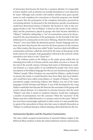 Malayu Antecedents 19
of interaction that became the basis for a common identity. It is impossible
to know whether such an identity was actually formalized or even referred to
by name. Although early travelers and modern scholars have given specific
names to such complexes for convenience or heuristic purposes, one should
not assume that the participants of the complexes themselves perceived an
overarching identity. As discussed in the introduction, specific circumstances
would have determined choices of identity. My decision to refer to this voy-
aging corridor as the “Sea of Malayu” is based on the nature of the relation-
ships and the prominence played by groups who later became identified as
“Malayu.” Linked by sailing ships, a “sea” of communities came to be charac-
terized by the most dominant of the participants. In the first half of the first
millennium CE, communities in the Lower Mekong, which the Chinese called
“Funan,”4
were most likely the dominant partner. Funan’s language and cus-
toms may have then become the norm for the lesser partners in the common
sea. Other traders, like those now called“Arabs,”may have dealt with different
communities and hence called the network by the name of that group. In the
tenth century, for example, Arab geographers referred to the network (which
extended to east Africa) as the “Cham Sea.”5
The evidence points to the Malayu as the major group within this sea
extending from India to Vietnam and the most likely successor to Funan. By
the end of the seventh century, Sriwijaya had arisen in Palembang in south-
east Sumatra as a major polity. It was inhabited by people who wrote stone
inscriptions in the Malayu language but who are not mentioned specifically as
“Malayu” people. When Sriwijaya was succeeded by Malayu, a polity located
in present-day Jambi, it would therefore have been likely that local inhabit-
ants would have been called orang Malayu, or “people of Malayu.” The stone
inscriptions supply convincing evidence that Malayu was one of the major
languages of both Sriwijaya and Malayu. A way of life developed by the orang
Malayu would then have become the basis for the association of the group with
certain cultural features. It is important to reiterate, however, that the name
“Malayu” and what it meant in southeast Sumatra would have undergone
a number of permutations over the centuries.6
What the “ancestors” of the
Malayu may have called themselves is a mystery, and even the name “Malayu”
has never been convincingly explained. In other words, it is only possible here
to speak of the antecedents of those who later came to identify themselves as
“Malayu”in southeast Sumatra, without claiming a direct link between the two.
Austronesian Speakers and the Nusantao Communities
The most widely accepted reconstruction of ancestral Malayu origins is the
Bellwood-Blust synthesis. It dates the initial settlement of proto-Austronesian
 