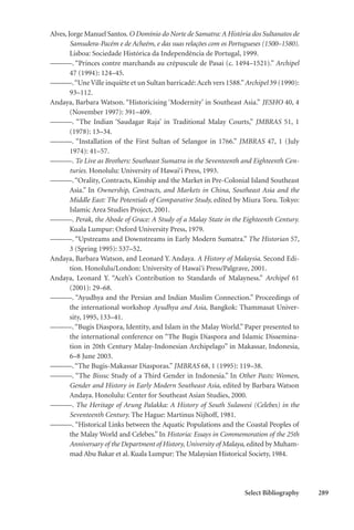 Select Bibliography 289
Alves,Jorge Manuel Santos. O Domínio do Norte de Samatra: A História dos Sultanatos de
Samudera-Pacém e de Acheém, e das suas relações com os Portugueses (1500–1580).
Lisboa: Sociedade Histórica da Independência de Portugal, 1999.
———. “Princes contre marchands au crépuscule de Pasai (c. 1494–1521).” Archipel
47 (1994): 124–45.
———.“UneVille inquiète et un Sultan barricadé:Aceh vers 1588.”Archipel 39 (1990):
93–112.
Andaya, Barbara Watson. “Historicising ‘Modernity’ in Southeast Asia.” JESHO 40, 4
(November 1997): 391–409.
———. “The Indian ‘Saudagar Raja’ in Traditional Malay Courts,” JMBRAS 51, 1
(1978): 13–34.
———. “Installation of the First Sultan of Selangor in 1766.” JMBRAS 47, 1 (July
1974): 41–57.
———. To Live as Brothers: Southeast Sumatra in the Seventeenth and Eighteenth Cen-
turies. Honolulu: University of Hawai‘i Press, 1993.
———.“Orality, Contracts, Kinship and the Market in Pre-Colonial Island Southeast
Asia.” In Ownership, Contracts, and Markets in China, Southeast Asia and the
Middle East: The Potentials of Comparative Study, edited by Miura Toru. Tokyo:
Islamic Area Studies Project, 2001.
———. Perak, the Abode of Grace: A Study of a Malay State in the Eighteenth Century.
Kuala Lumpur: Oxford University Press, 1979.
———. “Upstreams and Downstreams in Early Modern Sumatra.” The Historian 57,
3 (Spring 1995): 537–52.
Andaya, Barbara Watson, and Leonard Y. Andaya. A History of Malaysia. Second Edi-
tion. Honolulu/London: University of Hawai‘i Press/Palgrave, 2001.
Andaya, Leonard Y. “Aceh’s Contribution to Standards of Malayness.” Archipel 61
(2001): 29–68.
———. “Ayudhya and the Persian and Indian Muslim Connection.” Proceedings of
the international workshop Ayudhya and Asia, Bangkok: Thammasat Univer-
sity, 1995, 133–41.
———. “Bugis Diaspora, Identity, and Islam in the Malay World.” Paper presented to
the international conference on “The Bugis Diaspora and Islamic Dissemina-
tion in 20th Century Malay-Indonesian Archipelago” in Makassar, Indonesia,
6–8 June 2003.
———.“The Bugis-Makassar Diasporas.” JMBRAS 68, 1 (1995): 119–38.
———. “The Bissu: Study of a Third Gender in Indonesia.” In Other Pasts: Women,
Gender and History in Early Modern Southeast Asia, edited by Barbara Watson
Andaya. Honolulu: Center for Southeast Asian Studies, 2000.
———. The Heritage of Arung Palakka: A History of South Sulawesi (Celebes) in the
Seventeenth Century. The Hague: Martinus Nijhoff, 1981.
———. “Historical Links between the Aquatic Populations and the Coastal Peoples of
the Malay World and Celebes.” In Historia: Essays in Commemoration of the 25th
Anniversary of the Department of History, University of Malaya, edited by Muham-
mad Abu Bakar et al. Kuala Lumpur: The Malaysian Historical Society, 1984.
 