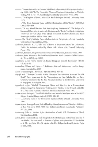 290 Select Bibliography
———.“Interactions with the Outside World and Adaptation in Southeast Asian Soci-
ety, 1500–1800.” In The Cambridge History of Southeast Asia, edited by Nicholas
Tarling. Vol. 1, 345–401. Cambridge: Cambridge University Press, 1992.
———. The Kingdom of Johor, 1641–1728. Kuala Lumpur: Oxford University Press,
1975.
———. “The Trans-Sumatra Trade and the Ethnicization of the ‘Batak.’” BKI 158, 3
(2002): 367–409.
———. “‘A Very Good-Natured but Awe-Inspiring Government’: The Reign of a
Successful Queen in Seventeenth-Century Aceh.” In Hof en Handel: Aziatische
Vorsten en de VOC 1620–1720, edited by Elsbeth Locher-Scholten and Peter
Rietbergen. Leiden: KITLV Press, 2004.
———. The World of Maluku: Eastern Indonesia in the Early Modern Period. Honolulu:
University of Hawai‘i Press, 1993.
Anderson, Benedict R.O’G. “The Idea of Power in Javanese Culture.” In Culture and
Politics in Indonesia, edited by Claire Holt. Ithaca, N.Y.: Cornell University
Press, 1972.
Anderson, Benedict. Imagined Communities. Revised Edition, London: Verso, 1993.
Anderson, John. Mission to the East Coast of Sumatra. Kuala Lumpur: Oxford Univer-
sity Press, 1971 [orig. 1826].
Angelbeek, C.van. “Korte Schets v.h. Eiland Lingga en Desselfs Bewoners.” VBG 11
(1826): 3–62.
Annandale, Nelson, and Herbert C. Robinson. Fasciculi Malayenses. London: Long-
mans, Green & Co., 1903.
Anon.“Mededelingen...Kwantan.” TBG 36 (1893): 325–42.
Aoyagi, Yoji. “Champa Ceramics in the History of the Maritime Route of the Silk
Road.” Paper presented to the “Symposium on New Scholarship on Early
Champa,” sponsored by the Asia Research Institute at the National University
of Singapore, 5–6 August 2004.
Appadurai, Arjun. “Global Ethnoscapes: Notes and Queries for a Transnational
Anthropology.” In Recapturing Anthropology: Working in the Present, edited by
R.G.Fox. Santa Fe, N.M.: School of American Research Press, 1991.
Arasaratnam,Sinnapah.“The Chulia Muslim Merchants in SoutheastAsia 1650–1800.”
Moyen Orient et Océan Indien 4 (1987): 126–43.
———. Maritime India in the Seventeenth Century. Delhi: Oxford University Press,
1994.
Arasaratnam, Sinnappah, and Aniruddha Ray. Masulipatnam and Cambay: A History
of Two Port-towns 1500–1800. New Delhi: Munshiram Manoharlal Publishers
Pvt Ltd., 1994.
Armstrong, John A. Nations before Nationalism. Chapel Hill: University of North
Carolina Press, 1982.
Aubin, Jean. “Marchands de Mer Rouge et du Golfe Persique au tournant des 15e et
16e Siècles.” In Marchands et hommes d’affaires asiatiques dans l’Océan indien
et la Mer de Chine 13e–20e siècles, edited by D.Lombard and J.Aubin. Paris:
EHESS, 1988.
 